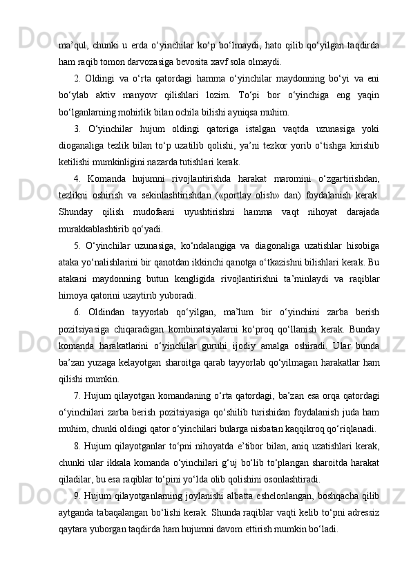 ma’qul,   chunki   u   erda   o‘yinchilar   ko‘p   bo‘lmaydi,   hato   qilib   qo‘yilgan   taqdirda
ham raqib tomon darvozasiga bevosita xavf sola olmaydi.
2.   Oldingi   va   o‘rta   qatordagi   hamma   o‘yinchilar   maydonning   bo‘yi   va   eni
bo‘ylab   aktiv   manyovr   qilishlari   lozim.   To‘pi   bor   o‘yinchiga   eng   yaqin
bo‘lganlarning mohirlik bilan ochila bilishi ayniqsa muhim.
3.   O‘yinchilar   hujum   oldingi   qatoriga   istalgan   vaqtda   uzunasiga   yoki
dioganaliga   tezlik   bilan   to‘p   uzatilib   qolishi,   ya’ni   tezkor   yorib   o‘tishga   kirishib
ketilishi mumkinligini nazarda tutishlari kerak.
4.   Komanda   hujumni   rivojlantirishda   harakat   maromini   o‘zgartirishdan,
tezlikni   oshirish   va   sekinlashtirishdan   («portlay   olish»   dan)   foydalanish   kerak.
Shunday   qilish   mudofaani   uyushtirishni   hamma   vaqt   nihoyat   darajada
murakkablashtirib qo‘yadi. 
5.   O‘yinchilar   uzunasiga,   ko‘ndalangiga   va   diagonaliga   uzatishlar   hisobiga
ataka yo‘nalishlarini bir qanotdan ikkinchi qanotga o‘tkazishni bilishlari kerak. Bu
atakani   maydonning   butun   kengligida   rivojlantirishni   ta’minlaydi   va   raqiblar
himoya qatorini uzaytirib yuboradi.
6.   Oldindan   tayyorlab   qo‘yilgan,   ma’lum   bir   o‘yinchini   zarba   berish
pozitsiyasiga   chiqaradigan   kombinatsiyalarni   ko‘proq   qo‘llanish   kerak.   Bunday
komanda   harakatlarini   o‘yinchilar   guruhi   ijodiy   amalga   oshiradi.   Ular   bunda
ba’zan  yuzaga   kelayotgan   sharoitga   qarab  tayyorlab   qo‘yilmagan   harakatlar   ham
qilishi mumkin. 
7. Hujum qilayotgan komandaning o‘rta qatordagi, ba’zan esa orqa qatordagi
o‘yinchilari   zarba   berish   pozitsiyasiga   qo‘shilib   turishidan   foydalanish   juda   ham
muhim, chunki oldingi qator o‘yinchilari bularga nisbatan kaqqikroq qo‘riqlanadi. 
8.   Hujum   qilayotganlar   to‘pni   nihoyatda   e’tibor   bilan,   aniq   uzatishlari   kerak,
chunki   ular   ikkala   komanda   o‘yinchilari   g‘uj   bo‘lib   to‘plangan   sharoitda   harakat
qiladilar, bu esa raqiblar to‘pini yo‘lda olib qolishini osonlashtiradi.
9. Hujum  qilayotganlarning joylanishi  albatta eshelonlangan,  boshqacha  qilib
aytganda tabaqalangan bo‘lishi  kerak. Shunda raqiblar vaqti kelib to‘pni adressiz
qaytara yuborgan taqdirda ham hujumni davom ettirish mumkin bo‘ladi. 