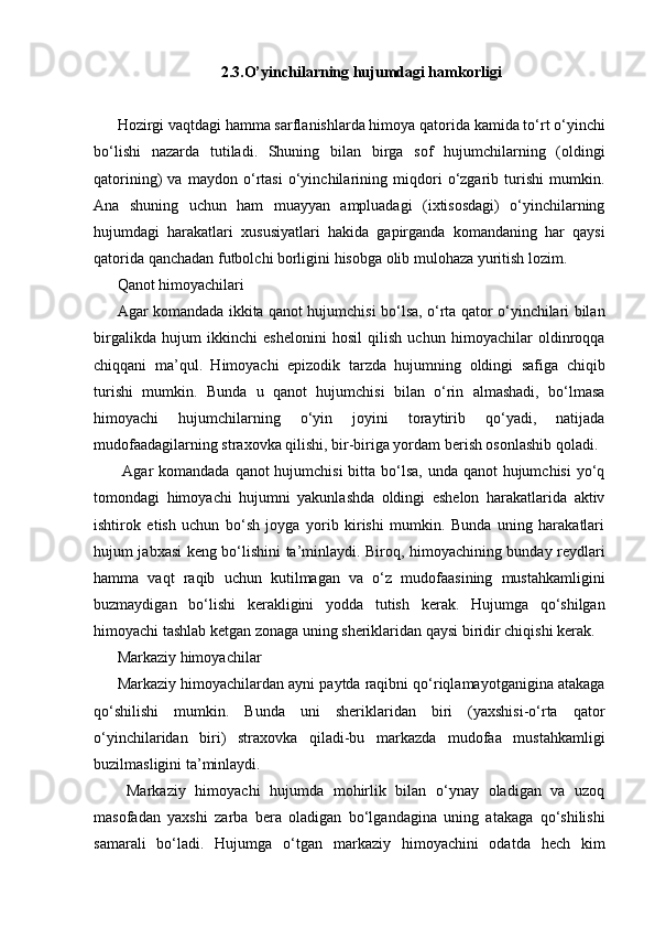 2.3.O’yinchilarning hujumdagi hamkorligi
Hozirgi vaqtdagi hamma sarflanishlarda himoya qatorida kamida to‘rt o‘yinchi
bo‘lishi   nazarda   tutiladi.   Shuning   bilan   birga   sof   hujumchilarning   (oldingi
qatorining)   va   maydon   o‘rtasi   o‘yinchilarining   miqdori   o‘zgarib   turishi   mumkin.
Ana   shuning   uchun   ham   muayyan   ampluadagi   (ixtisosdagi)   o‘yinchilarning
hujumdagi   harakatlari   xususiyatlari   hakida   gapirganda   komandaning   har   qaysi
qatorida qanchadan futbolchi borligini hisobga olib mulohaza yuritish lozim.
Qanot himoyachilari
Agar komandada ikkita qanot hujumchisi bo‘lsa, o‘rta qator o‘yinchilari bilan
birgalikda   hujum   ikkinchi   eshelonini   hosil   qilish   uchun   himoyachilar   oldinroqqa
chiqqani   ma’qul.   Himoyachi   epizodik   tarzda   hujumning   oldingi   safiga   chiqib
turishi   mumkin.   Bunda   u   qanot   hujumchisi   bilan   o‘rin   almashadi,   bo‘lmasa
himoyachi   hujumchilarning   o‘yin   joyini   toraytirib   qo‘yadi,   natijada
mudofaadagilarning straxovka qilishi, bir-biriga yordam berish osonlashib qoladi.
  Agar  komandada qanot hujumchisi  bitta bo‘lsa, unda qanot hujumchisi  yo‘q
tomondagi   himoyachi   hujumni   yakunlashda   oldingi   eshelon   harakatlarida   aktiv
ishtirok   etish   uchun   bo‘sh   joyga   yorib   kirishi   mumkin.   Bunda   uning   harakatlari
hujum jabxasi keng bo‘lishini ta’minlaydi. Biroq, himoyachining bunday reydlari
hamma   vaqt   raqib   uchun   kutilmagan   va   o‘z   mudofaasining   mustahkamligini
buzmaydigan   bo‘lishi   kerakligini   yodda   tutish   kerak.   Hujumga   qo‘shilgan
himoyachi tashlab ketgan zonaga uning sheriklaridan qaysi biridir chiqishi kerak.
Markaziy himoyachilar
Markaziy himoyachilardan ayni paytda raqibni qo‘riqlamayotganigina atakaga
qo‘shilishi   mumkin.   Bunda   uni   sheriklaridan   biri   (yaxshisi-o‘rta   qator
o‘yinchilaridan   biri)   straxovka   qiladi-bu   markazda   mudofaa   mustahkamligi
buzilmasligini ta’minlaydi.
  Markaziy   himoyachi   hujumda   mohirlik   bilan   o‘ynay   oladigan   va   uzoq
masofadan   yaxshi   zarba   bera   oladigan   bo‘lgandagina   uning   atakaga   qo‘shilishi
samarali   bo‘ladi.   Hujumga   o‘tgan   markaziy   himoyachini   odatda   hech   kim 