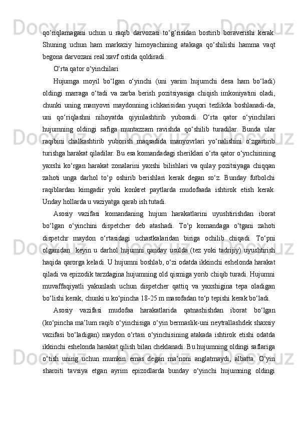 qo‘riqlamagani   uchun   u   raqib   darvozasi   to‘g‘risidan   bostirib   boraverishi   kerak.
Shuning   uchun   ham   markaziy   himoyachining   atakaga   qo‘shilishi   hamma   vaqt
begona darvozani real xavf ostida qoldiradi.
O‘rta qator o‘yinchilari
Hujumga   moyil   bo‘lgan   o‘yinchi   (uni   yarim   hujumchi   desa   ham   bo‘ladi)
oldingi   marraga   o‘tadi   va   zarba   berish   pozitsiyasiga   chiqish   imkoniyatini   oladi,
chunki   uning   manyovri   maydonning   ichkarisidan   yuqori   tezlikda   boshlanadi-da,
uni   qo‘riqlashni   nihoyatda   qiyinlashtirib   yuboradi.   O‘rta   qator   o‘yinchilari
hujumning   oldingi   safiga   muntazzam   ravishda   qo‘shilib   turadilar.   Bunda   ular
raqibini   chalkashtirib   yuborish   maqsadida   manyovrlari   yo‘nalishini   o‘zgartirib
turishga harakat qiladilar. Bu esa komandadagi sheriklari o‘rta qator o‘ynchisining
yaxshi   ko‘rgan   harakat   zonalarini   yaxshi   bilishlari   va   qulay   pozitsiyaga   chiqqan
zahoti   unga   darhol   to‘p   oshirib   berishlari   kerak   degan   so‘z.   Bunday   futbolchi
raqiblardan   kimgadir   yoki   konkret   paytlarda   mudofaada   ishtirok   etish   kerak.
Unday hollarda u vaziyatga qarab ish tutadi.
Asosiy   vazifasi   komandaning   hujum   harakatlarini   uyushtirishdan   iborat
bo‘lgan   o‘yinchini   dispetcher   deb   atashadi.   To‘p   komandaga   o‘tgani   zahoti
dispetchr   maydon   o‘rtasidagi   uchastkalaridan   biriga   ochilib   chiqadi.   To‘pni
olganidan     keyin   u   darhol   hujumni   qanday   usulda   (tez   yoki   tadrijiy)   uyushtirish
haqida qarorga keladi. U hujumni boshlab, o‘zi odatda ikkinchi eshelonda harakat
qiladi va epizodik tarzdagina hujumning old qismiga yorib chiqib turadi. Hujumni
muvaffaqiyatli   yakunlash   uchun   dispetcher   qattiq   va   yaxshigina   tepa   oladigan
bo‘lishi kerak, chunki u ko‘pincha 18-25 m masofadan to‘p tepishi kerak bo‘ladi.
Asosiy   vazifasi   mudofaa   harakatlarida   qatnashishdan   iborat   bo‘lgan
(ko‘pincha ma’lum raqib o‘yinchisiga o‘yin bermaslik-uni neytrallashdek shaxsiy
vazifasi   bo‘ladigan)   maydon   o‘rtasi   o‘yinchisining   atakada   ishtirok   etishi   odatda
ikkinchi eshelonda harakat qilish bilan cheklanadi. Bu hujumning oldingi saflariga
o‘tish   uning   uchun   mumkin   emas   degan   ma’noni   anglatmaydi,   albatta.   O‘yin
sharoiti   tavsiya   etgan   ayrim   epizodlarda   bunday   o‘yinchi   hujumning   oldingi