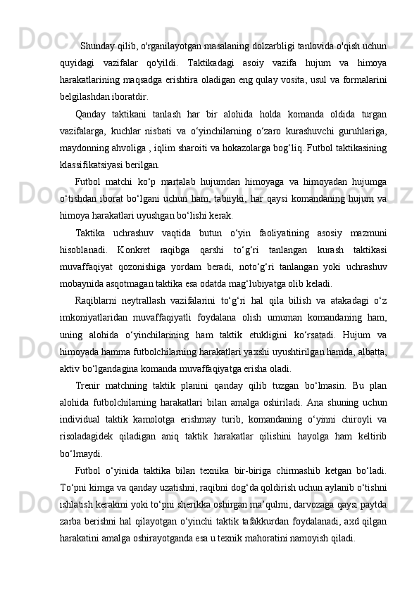 Shunday qilib, o'rganilayotgan masalaning dolzarbligi tanlovida o'qish uchun
quyidagi   vazifalar   qo'yildi.   Taktikadagi   asoiy   vazifa   hujum   va   himoya
harakatlarining maqsadga erishtira oladigan eng qulay vosita, usul va formalarini
belgilashdan iboratdir.
Qanday   taktikani   tanlash   har   bir   alohida   holda   komanda   oldida   turgan
vazifalarga,   kuchlar   nisbati   va   o‘yinchilarning   o‘zaro   kurashuvchi   guruhlariga,
maydonning ahvoliga , iqlim sharoiti va hokazolarga bog‘liq. Futbol taktikasining
klassifikatsiyasi berilgan.
Futbol   matchi   ko‘p   martalab   hujumdan   himoyaga   va   himoyadan   hujumga
o‘tishdan   iborat   bo‘lgani   uchun   ham,   tabiiyki,   har   qaysi   komandaning   hujum   va
himoya harakatlari uyushgan bo‘lishi kerak. 
Taktika   uchrashuv   vaqtida   butun   o‘yin   faoliyatining   asosiy   mazmuni
hisoblanadi.   Konkret   raqibga   qarshi   to‘g‘ri   tanlangan   kurash   taktikasi
muvaffaqiyat   qozonishiga   yordam   beradi,   noto‘g‘ri   tanlangan   yoki   uchrashuv
mobaynida asqotmagan taktika esa odatda mag‘lubiyatga olib keladi.
Raqiblarni   neytrallash   vazifalarini   to‘g‘ri   hal   qila   bilish   va   atakadagi   o‘z
imkoniyatlaridan   muvaffaqiyatli   foydalana   olish   umuman   komandaning   ham,
uning   alohida   o‘yinchilarining   ham   taktik   etukligini   ko‘rsatadi.   Hujum   va
himoyada hamma futbolchilarning harakatlari yaxshi uyushtirilgan hamda, albatta,
aktiv bo‘lgandagina komanda muvaffaqiyatga erisha oladi.
Trenir   matchning   taktik   planini   qanday   qilib   tuzgan   bo‘lmasin.   Bu   plan
alohida   futbolchilarning   harakatlari   bilan   amalga   oshiriladi.   Ana   shuning   uchun
individual   taktik   kamolotga   erishmay   turib,   komandaning   o‘yinni   chiroyli   va
risoladagidek   qiladigan   aniq   taktik   harakatlar   qilishini   hayolga   ham   keltirib
bo‘lmaydi.
Futbol   o‘yinida   taktika   bilan   texnika   bir-biriga   chirmashib   ketgan   bo‘ladi.
To‘pni kimga va qanday uzatishni, raqibni dog‘da qoldirish uchun aylanib o‘tishni
ishlatish kerakmi yoki to‘pni sherikka oshirgan ma’qulmi, darvozaga qaysi paytda
zarba berishni hal qilayotgan o‘yinchi taktik tafakkurdan foydalanadi, axd qilgan
harakatini amalga oshirayotganda esa u texnik mahoratini namoyish qiladi.
