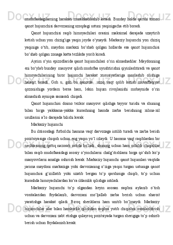mudofaadagilarning  harakati  murakkablashib   ketadi.  Bunday  holda  qarshi   tomon
qanot hujumchisi darvozaning uzoqdagi ustuni yaqinigacha etib boradi.
Qanot   hujumchisi   raqib   himoyachilari   orasini   maksimal   darajada   uzaytirib
ketish uchun yon chizig‘iga yaqin joyda o‘ynaydi. Markaziy hujumchi yon chiziq
yaqiniga   o‘tib,   maydon   markazi   bo‘shab   qolgan   hollarda   esa   qanot   hujumchisi
bo‘shab qolgan zonaga katta tezlikda yorib kiradi.
Ayrim o‘yin epizodlarida qanot hujumchilari o‘rin almashadilar. Maydonning
eni bo‘ylab bunday  manyovr qilish mudofaa uyushtirishni qiyinlashtiradi va qanot
himoyachilarining   biror   hujumchi   harakat   xususiyatlariga   moslashib   olishiga
halaqit   beradi.   Goh   u,   goh   bu   qanotda     uzoq   vaqt   qolib   ketish   muvaffaqiyat
qozonishiga   yordam   bersa   ham,   lekin   hujum   rivojlanishi   mobaynida   o‘rin
almashish ayniqsa samarali chiqadi.
Qanot   hujumchisi   doimo   tezkor   manyovr   qilishga   tayyor   turishi   va   shuning
bilan   birga   yakkama-yakka   kurashning   hamda   zarba   berishning   xilma-xil
usullarini a’lo darajada bilishi kerak.
Markaziy hujumchi
Bu ihtisosdagi  futbolchi  hamma vaqt  darvozaga intilib turadi  va zarba berish
pozitsiyasiga chiqish uchun eng yaqin yo‘l izlaydi. U hamma vaqt raqiblardan bir
nechtasining qattiq nazorati  ostida bo‘ladi, shuning uchun ham ochilib chiqishlar
bilan raqib mudofaasidagi asosiy o‘yinchilarni chalg‘itishlarni birga qo‘shib ko‘p
manyovrlarni amalga oshirish kerak. Markaziy hujumchi qanot hujumlari vaqtida
jarima   maydoni   markaziga   yoki   darvozaning   o‘ziga   yaqin   turgan   ustuniga   qanot
hujumchisi   g‘izillatib   yoki   uzatib   bergan   to‘p   qarshisiga   chiqib,   to‘p   uchun
kurashda himoyachilardan ko‘ra ildamlik qilishga intiladi.
Markaziy   hujumchi   to‘p   olgandan   keyin   asosan   raqibni   aylanib   o‘tish
vositalaridan   foydalanib,   darvozani   mo‘ljallab   zarba   berish   uchun   sharoit
yaratishga   harakat   qiladi.   Biroq   sheriklarni   ham   unitib   bo‘lmaydi.   Markaziy
hujumchilar   ular   bilan   hamkorlik   qilishdan   raqibni   yutib   chiqishni   osonlashtirish
uchun va darvozani zabt etishga qulayroq pozitsiyada turgan sherigiga to‘p oshirib
berish uchun foydalanish kerak. 