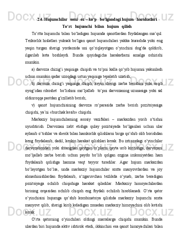 2.4. Hujumchilar   soni   oz – ko‘p   bo‘lgandagi hujum   harakatlari
To‘rt   hujumchi   bilan   hujum   qilish
To‘rtta   hujumchi   bilan   bo‘ladigan   hujumda   qanotlardan   foydalangan   ma’qul.
Tezkorlik   hislatlari   yuksak   bo‘lgan   qanot   hujumchilari   yakka   kurashda   yoki   eng
yaqin   turgan   sherigi   yordamida   uni   qo‘riqlayotgan   o‘yinchini   dog‘da   qoldirib,
ilgarilab   keta   boshlaydi.   Bunda   quyidagicha   harakatlarni   amalga   oshirishi
mumkin.
a) darvoza chizig‘i yaqiniga chiqish va to‘pni kalla qo‘yib hujumni yakunlash
uchun mumkin qadar uzoqdagi ustun yaqiniga tepalatib uzatish;
b)   darvoza   chizig‘i   yaqiniga   chiqib,   keyin   sherigi   zarba   berishini   yoki   raqib
oyog‘idan   rikoshet     bo‘lishini   mo‘ljallab     to‘pni   darvozaning   uzunasiga   yoki   sal
oldinroqqa pastdan g‘izillatib berish;
v)   qanot   hujumchisining   darvoza   ro‘parasida   zarba   berish   pozitsiyasiga
chiqishi, ya’ni «burchak kesib» chiqishi.
Markaziy   hujumchilarning   asosiy   vazifalari   –   markazdan   yorib   o‘tishni
uyushtirish.   Darvozani   zabt   etishga   qulay   pozitsiyada   bo‘lganlari   uchun   ular
aylanib o‘tishlar va sherik bilan hamkorlik qilishlarni birga qo‘shib olib borishdan
keng foydalanib, dadil, keskin harakat qilishlari kerak. Bu ixtisosdagi  o‘yinchilar
darvozabondan   yoki   shtangdan   qaytgan   to‘plarni   qayta  urib  kiritishga,   darvozani
mo‘ljallab   zarba   berish   uchun   paydo   bo‘lib   qolgan   ozgina   imkoniyatdan   ham
foydalanib   qolishga   hamma   vaqt   tayyor   turadilar.   Agar   hujum   markazdan
bo‘layotgan   bo‘lsa,   unda   markaziy   hujumchilar   soxta   manyovrlardan   va   joy
almashinishlardan   foydalanib,   o‘zgaruvchan   tezlikda   o‘ynab,   zarba   beradigan
pozitsiyaga   ochilib   chiqishiga   harakat   qiladilar.   Markaziy   himoyachilardan
birining   orqasidan   ochilib   chiqish   eng   foydali   ochilish   hisoblanadi.   O‘rta   qator
o‘yinchisini   hujumga   qo‘shib   kombinatsiya   qilishda   markaziy   hujumchi   soxta
manyovr qilib, sherigi kirib keladigan zonadan markaziy himoyachini olib ketishi
kerak.
O‘rta   qatorning   o‘yinchilari   oldingi   marralarga   chiqishi   mumkin.   Bunda
ulardan biri hujumda aktiv ishtirok etadi, ikkinchisi esa qanot himoyachilari bilan