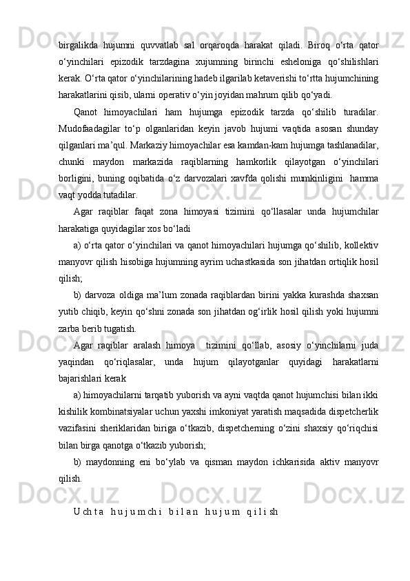 birgalikda   hujumni   quvvatlab   sal   orqaroqda   harakat   qiladi.   Biroq   o‘rta   qator
o‘yinchilari   epizodik   tarzdagina   xujumning   birinchi   esheloniga   qo‘shilishlari
kerak. O‘rta qator o‘yinchilarining hadeb ilgarilab ketaverishi to‘rtta hujumchining
harakatlarini qisib, ularni operativ o‘yin joyidan mahrum qilib qo‘yadi.
Qanot   himoyachilari   ham   hujumga   epizodik   tarzda   qo‘shilib   turadilar.
Mudofaadagilar   to‘p   olganlaridan   keyin   javob   hujumi   vaqtida   asosan   shunday
qilganlari ma’qul. Markaziy himoyachilar esa kamdan-kam hujumga tashlanadilar,
chunki   maydon   markazida   raqiblarning   hamkorlik   qilayotgan   o‘yinchilari
borligini,   buning   oqibatida   o‘z   darvozalari   xavfda   qolishi   mumkinligini     hamma
vaqt yodda tutadilar.
Agar   raqiblar   faqat   zona   himoyasi   tizimini   qo‘llasalar   unda   hujumchilar
harakatiga quyidagilar xos bo‘ladi
a) o‘rta qator o‘yinchilari va qanot himoyachilari hujumga qo‘shilib, kollektiv
manyovr qilish hisobiga hujumning ayrim uchastkasida son jihatdan ortiqlik hosil
qilish;
b)   darvoza   oldiga   ma’lum   zonada   raqiblardan   birini   yakka   kurashda   shaxsan
yutib chiqib, keyin qo‘shni zonada son jihatdan og‘irlik hosil qilish yoki hujumni
zarba berib tugatish.
Agar   raqiblar   aralash   himoya     tizimini   qo‘llab,   asosiy   o‘yinchilarni   juda
yaqindan   qo‘riqlasalar,   unda   hujum   qilayotganlar   quyidagi   harakatlarni
bajarishlari kerak          
a) himoyachilarni tarqatib yuborish va ayni vaqtda qanot hujumchisi bilan ikki
kishilik kombinatsiyalar uchun yaxshi imkoniyat yaratish maqsadida dispetcherlik
vazifasini   sheriklaridan   biriga   o‘tkazib,   dispetcherning   o‘zini   shaxsiy   qo‘riqchisi
bilan birga qanotga o‘tkazib yuborish;
b)   maydonning   eni   bo‘ylab   va   qisman   maydon   ichkarisida   aktiv   manyovr
qilish.
U ch t a   h u j u m ch i   b i l a n   h u j u m   q i l i sh 