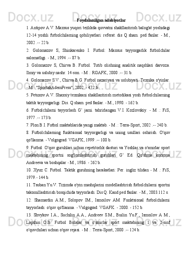 Foydalanilgan adabiyotlar
1. Antipov A.V. Maxsus yuqori tezlikda quvvatni shakllantirish balog'at yoshidagi
12-14  yoshli   futbolchilarning  qobiliyatlari:  referat.  dis   Q  sham.  ped   fanlar.  -   M.,
2002 .-- 22 b.
2.   Golomazov   S,   Shinkarenko   I.   Futbol:   Maxsus   tayyorgarlik   futbolchilar
salomatligi. - M., 1994 .-- 87 b.
3.   Golomazov   S,   Chirva   B.   Futbol.   Tutib   olishning   analitik   naqshlari   darvoza.
Ilmiy va uslubiy nashr. 14-son. - M .: RGAFK, 2000 .-- 31 b.
4. Golomazov S.V., Chirva B.G. Futbol nazariyasi va uslubiyati. Texnika o'yinlar.
- M.: "SportakAdemPress", 2002. - 472 b.
5. Petuxov A.V. Shaxsiy texnikani shakllantirish metodikasi yosh futbolchilarning
taktik tayyorgarligi: Dis. Q sham. ped fanlar. - M., 1990. - 162 b.
6.   Futbolchilarni   tayyorlash   G’   jami.   tahrirlangan   V.I.   Kozlovskiy.   -   M   .:   FiS,
1977 .-- 173 b.
7. Plon B.I. Futbol maktablarida yangi maktab. - M .: Terra-Sport, 2002 .-- 240 b.
8.   Futbolchilarning   funktsional   tayyorgarligi   va   uning   usullari   oshirish.   O'quv
qo'llanma. - Volgograd: VGAFK, 1999 .-- 100 b.
9. Futbol: O'quv guruhlari uchun repetitorlik dasturi va Yoshlar va o'smirlar sport
maktabining   sportni   sog'lomlashtirish   guruhlari   G’   Ed.   Qo'shma   korxona
Andreeva va boshqalar - M., 1986. - 262 b.
10.   Xyuz   C.   Futbol.   Taktik   guruhning   harakatlari:   Per.   ingliz   tilidan   -   M   .:   FiS,
1979.- 144 b.
11. Tsuban Yu.V. Tizimda o'yin mashqlarini modellashtirish futbolchilarni sportni
takomillashtirish bosqichida tayyorlash: Dis Q. Kand ped fanlar. - M., 2003.112 s.
12.   Shamardin   A.M.,   Solopov   IM.,   Ismoilov   AM.   Funktsional   futbolchilarni
tayyorlash: o'quv qo'llanma. - Volgograd: VGAFK. - 2000. - 152 b.
13.   Shvykov   I.A.,   Suchilin   A.A.,   Andreev   S.M.,   Builin   Yu.F.,   Ismoilov   A   M.,
Lapshin   O.B.   Futbol   Bolalar   va   o'smirlar   sport   maktabining   1   va   2-sinf
o'quvchilari uchun o'quv rejasi. - M .: Terra-Sport, 2000 .-- 124 b. 