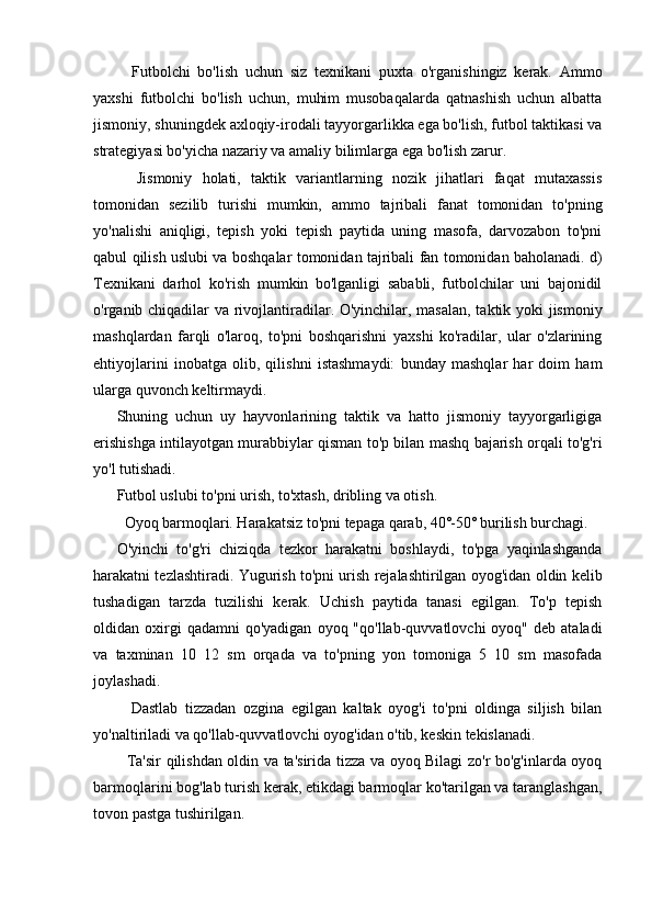     Futbolchi   bo'lish   uchun   siz   texnikani   puxta   o'rganishingiz   kerak.   Ammo
yaxshi   futbolchi   bo'lish   uchun,   muhim   musobaqalarda   qatnashish   uchun   albatta
jismoniy, shuningdek axloqiy-irodali tayyorgarlikka ega bo'lish, futbol taktikasi va
strategiyasi bo'yicha nazariy va amaliy bilimlarga ega bo'lish zarur.
    Jismoniy   holati,   taktik   variantlarning   nozik   jihatlari   faqat   mutaxassis
tomonidan   sezilib   turishi   mumkin,   ammo   tajribali   fanat   tomonidan   to'pning
yo'nalishi   aniqligi,   tepish   yoki   tepish   paytida   uning   masofa,   darvozabon   to'pni
qabul qilish uslubi va boshqalar tomonidan tajribali fan tomonidan baholanadi. d)
Texnikani   darhol   ko'rish   mumkin   bo'lganligi   sababli,   futbolchilar   uni   bajonidil
o'rganib chiqadilar va rivojlantiradilar. O'yinchilar, masalan, taktik yoki jismoniy
mashqlardan   farqli   o'laroq,   to'pni   boshqarishni   yaxshi   ko'radilar,   ular   o'zlarining
ehtiyojlarini   inobatga   olib,   qilishni   istashmaydi:   bunday   mashqlar   har   doim   ham
ularga quvonch keltirmaydi.
Shuning   uchun   uy   hayvonlarining   taktik   va   hatto   jismoniy   tayyorgarligiga
erishishga intilayotgan murabbiylar qisman to'p bilan mashq bajarish orqali to'g'ri
yo'l tutishadi.
Futbol uslubi to'pni urish, to'xtash, dribling va otish.
  Oyoq barmoqlari. Harakatsiz to'pni tepaga qarab, 40˚-50˚ burilish burchagi.
O'yinchi   to'g'ri   chiziqda   tezkor   harakatni   boshlaydi,   to'pga   yaqinlashganda
harakatni tezlashtiradi. Yugurish to'pni urish rejalashtirilgan oyog'idan oldin kelib
tushadigan   tarzda   tuzilishi   kerak.   Uchish   paytida   tanasi   egilgan.   To'p   tepish
oldidan  oxirgi  qadamni  qo'yadigan   oyoq  "qo'llab-quvvatlovchi   oyoq"  deb  ataladi
va   taxminan   10   12   sm   orqada   va   to'pning   yon   tomoniga   5   10   sm   masofada
joylashadi.
    Dastlab   tizzadan   ozgina   egilgan   kaltak   oyog'i   to'pni   oldinga   siljish   bilan
yo'naltiriladi va qo'llab-quvvatlovchi oyog'idan o'tib, keskin tekislanadi.
   Ta'sir qilishdan oldin va ta'sirida tizza va oyoq Bilagi zo'r bo'g'inlarda oyoq
barmoqlarini bog'lab turish kerak, etikdagi barmoqlar ko'tarilgan va taranglashgan,
tovon pastga tushirilgan. 