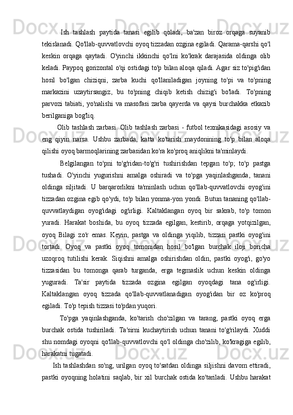     Ish   tashlash   paytida   tanasi   egilib   qoladi,   ba'zan   biroz   orqaga   suyanib
tekislanadi. Qo'llab-quvvatlovchi oyoq tizzadan ozgina egiladi. Qarama-qarshi qo'l
keskin   orqaga   qaytadi.   O'yinchi   ikkinchi   qo'lni   ko'krak   darajasida   oldinga   olib
keladi. Paypoq gorizontal o'qi ostidagi to'p bilan aloqa qiladi. Agar siz to'pig'idan
hosil   bo'lgan   chiziqni,   zarba   kuchi   qo'llaniladigan   joyning   to'pi   va   to'pning
markazini   uzaytirsangiz,   bu   to'pning   chiqib   ketish   chizig'i   bo'ladi.   To'pning
parvozi   tabiati,   yo'nalishi   va   masofasi   zarba   qayerda   va   qaysi   burchakka   etkazib
berilganiga bog'liq.
    Olib tashlash   zarbasi.  Olib tashlash   zarbasi   -  futbol   texnikasidagi  asosiy   va
eng   qiyin   narsa.   Ushbu   zarbada,   katta   ko'tarish   maydonining   to'p   bilan   aloqa
qilishi oyoq barmoqlarining zarbasidan ko'ra ko'proq aniqlikni ta'minlaydi.
    Belgilangan   to'pni   to'g'ridan-to'g'ri   tushirishdan   tepgan   to'p;   to'p   pastga
tushadi.   O'yinchi   yugurishni   amalga   oshiradi   va   to'pga   yaqinlashganda,   tanani
oldinga   siljitadi.   U   barqarorlikni   ta'minlash   uchun   qo'llab-quvvatlovchi   oyog'ini
tizzadan ozgina egib qo'ydi, to'p bilan yonma-yon yondi. Butun tananing qo'llab-
quvvatlaydigan   oyog'idagi   og'irligi.   Kaltaklangan   oyoq   bir   sakrab,   to'p   tomon
yuradi.   Harakat   boshida,   bu   oyoq   tizzada   egilgan,   kestirib,   orqaga   yotqizilgan,
oyoq   Bilagi   zo'r   emas.   Keyin,   pastga   va   oldinga   yiqilib,   tizzasi   pastki   oyog'ini
tortadi.   Oyoq   va   pastki   oyoq   tomonidan   hosil   bo'lgan   burchak   iloji   boricha
uzoqroq   tutilishi   kerak.   Siqishni   amalga   oshirishdan   oldin,   pastki   oyog'i,   go'yo
tizzasidan   bu   tomonga   qarab   turganda,   erga   tegmaslik   uchun   keskin   oldinga
yuguradi.   Ta'sir   paytida   tizzada   ozgina   egilgan   oyoqdagi   tana   og'irligi.
Kaltaklangan   oyoq   tizzada   qo'llab-quvvatlanadigan   oyog'idan   bir   oz   ko'proq
egiladi. To'p tepish tizzasi to'pdan yuqori.
    To'pga   yaqinlashganda,   ko'tarish   cho'zilgan   va   tarang,   pastki   oyoq   erga
burchak   ostida   tushiriladi.   Ta'sirni   kuchaytirish   uchun   tanani   to'g'rilaydi.   Xuddi
shu nomdagi oyoqni qo'llab-quvvatlovchi qo'l oldinga cho'zilib, ko'kragiga egilib,
harakatni tugatadi.
Ish tashlashdan  so'ng,  urilgan  oyoq to'satdan  oldinga siljishni  davom  ettiradi,
pastki  oyoqning  holatini  saqlab,   bir  xil  burchak  ostida   ko'tariladi.  Ushbu   harakat 