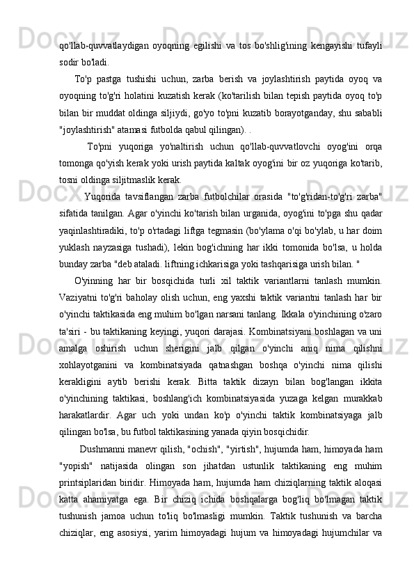 qo'llab-quvvatlaydigan   oyoqning   egilishi   va   tos   bo'shlig'ining   kengayishi   tufayli
sodir bo'ladi.
To'p   pastga   tushishi   uchun,   zarba   berish   va   joylashtirish   paytida   oyoq   va
oyoqning to'g'ri  holatini  kuzatish kerak (ko'tarilish bilan tepish paytida oyoq to'p
bilan bir muddat oldinga siljiydi, go'yo to'pni kuzatib borayotganday, shu sababli
"joylashtirish" atamasi futbolda qabul qilingan). .
    To'pni   yuqoriga   yo'naltirish   uchun   qo'llab-quvvatlovchi   oyog'ini   orqa
tomonga qo'yish kerak yoki urish paytida kaltak oyog'ini bir oz yuqoriga ko'tarib,
tosni oldinga siljitmaslik kerak.
    Yuqorida   tavsiflangan   zarba   futbolchilar   orasida   "to'g'ridan-to'g'ri   zarba"
sifatida tanilgan. Agar o'yinchi ko'tarish bilan urganida, oyog'ini to'pga shu qadar
yaqinlashtiradiki, to'p o'rtadagi liftga tegmasin (bo'ylama o'qi bo'ylab, u har doim
yuklash   nayzasiga   tushadi),   lekin   bog'ichning   har   ikki   tomonida   bo'lsa,   u   holda
bunday zarba "deb ataladi. liftning ichkarisiga yoki tashqarisiga urish bilan. "
O'yinning   har   bir   bosqichida   turli   xil   taktik   variantlarni   tanlash   mumkin.
Vaziyatni   to'g'ri   baholay   olish   uchun,   eng   yaxshi   taktik   variantni   tanlash   har   bir
o'yinchi taktikasida eng muhim bo'lgan narsani tanlang. Ikkala o'yinchining o'zaro
ta'siri - bu taktikaning keyingi, yuqori darajasi. Kombinatsiyani  boshlagan va uni
amalga   oshirish   uchun   sherigini   jalb   qilgan   o'yinchi   aniq   nima   qilishni
xohlayotganini   va   kombinatsiyada   qatnashgan   boshqa   o'yinchi   nima   qilishi
kerakligini   aytib   berishi   kerak.   Bitta   taktik   dizayn   bilan   bog'langan   ikkita
o'yinchining   taktikasi,   boshlang'ich   kombinatsiyasida   yuzaga   kelgan   murakkab
harakatlardir.   Agar   uch   yoki   undan   ko'p   o'yinchi   taktik   kombinatsiyaga   jalb
qilingan bo'lsa, bu futbol taktikasining yanada qiyin bosqichidir.
   Dushmanni manevr qilish, "ochish", "yirtish", hujumda ham, himoyada ham
"yopish"   natijasida   olingan   son   jihatdan   ustunlik   taktikaning   eng   muhim
printsiplaridan  biridir.  Himoyada   ham,  hujumda   ham   chiziqlarning  taktik  aloqasi
katta   ahamiyatga   ega.   Bir   chiziq   ichida   boshqalarga   bog'liq   bo'lmagan   taktik
tushunish   jamoa   uchun   to'liq   bo'lmasligi   mumkin.   Taktik   tushunish   va   barcha
chiziqlar,   eng   asosiysi,   yarim   himoyadagi   hujum   va   himoyadagi   hujumchilar   va