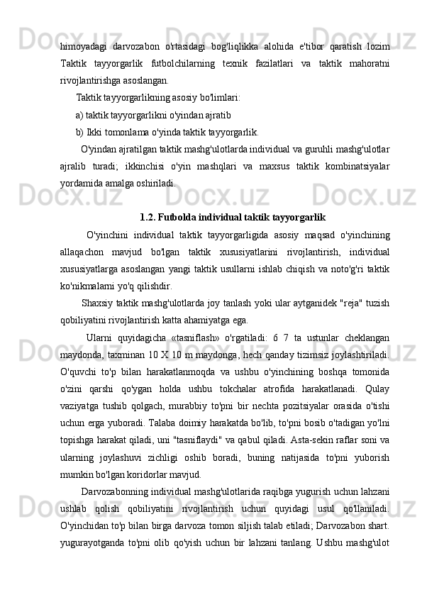 himoyadagi   darvozabon   o'rtasidagi   bog'liqlikka   alohida   e'tibor   qaratish   lozim
Taktik   tayyorgarlik   futbolchilarning   texnik   fazilatlari   va   taktik   mahoratni
rivojlantirishga asoslangan.
Taktik tayyorgarlikning asosiy bo'limlari:
a) taktik tayyorgarlikni o'yindan ajratib
b) Ikki tomonlama o'yinda taktik tayyorgarlik.
  O'yindan ajratilgan taktik mashg'ulotlarda individual va guruhli mashg'ulotlar
ajralib   turadi;   ikkinchisi   o'yin   mashqlari   va   maxsus   taktik   kombinatsiyalar
yordamida amalga oshiriladi.
1.2. Futbolda individual taktik tayyorgarlik
    O'yinchini   individual   taktik   tayyorgarligida   asosiy   maqsad   o'yinchining
allaqachon   mavjud   bo'lgan   taktik   xususiyatlarini   rivojlantirish,   individual
xususiyatlarga   asoslangan   yangi   taktik   usullarni   ishlab   chiqish   va   noto'g'ri   taktik
ko'nikmalarni yo'q qilishdir.
   Shaxsiy taktik mashg'ulotlarda joy tanlash yoki ular aytganidek "reja" tuzish
qobiliyatini rivojlantirish katta ahamiyatga ega.
    Ularni   quyidagicha   «tasniflash»   o'rgatiladi:   6   7   ta   ustunlar   cheklangan
maydonda, taxminan 10 X 10 m maydonga, hech qanday tizimsiz joylashtiriladi.
O'quvchi   to'p   bilan   harakatlanmoqda   va   ushbu   o'yinchining   boshqa   tomonida
o'zini   qarshi   qo'ygan   holda   ushbu   tokchalar   atrofida   harakatlanadi.   Qulay
vaziyatga   tushib   qolgach,   murabbiy   to'pni   bir   nechta   pozitsiyalar   orasida   o'tishi
uchun erga yuboradi. Talaba doimiy harakatda bo'lib, to'pni bosib o'tadigan yo'lni
topishga harakat qiladi, uni "tasniflaydi" va qabul qiladi. Asta-sekin raflar soni va
ularning   joylashuvi   zichligi   oshib   boradi,   buning   natijasida   to'pni   yuborish
mumkin bo'lgan koridorlar mavjud.
   Darvozabonning individual mashg'ulotlarida raqibga yugurish uchun lahzani
ushlab   qolish   qobiliyatini   rivojlantirish   uchun   quyidagi   usul   qo'llaniladi.
O'yinchidan to'p bilan birga darvoza tomon siljish talab etiladi; Darvozabon shart.
yugurayotganda   to'pni   olib   qo'yish   uchun   bir   lahzani   tanlang.   Ushbu   mashg'ulot 