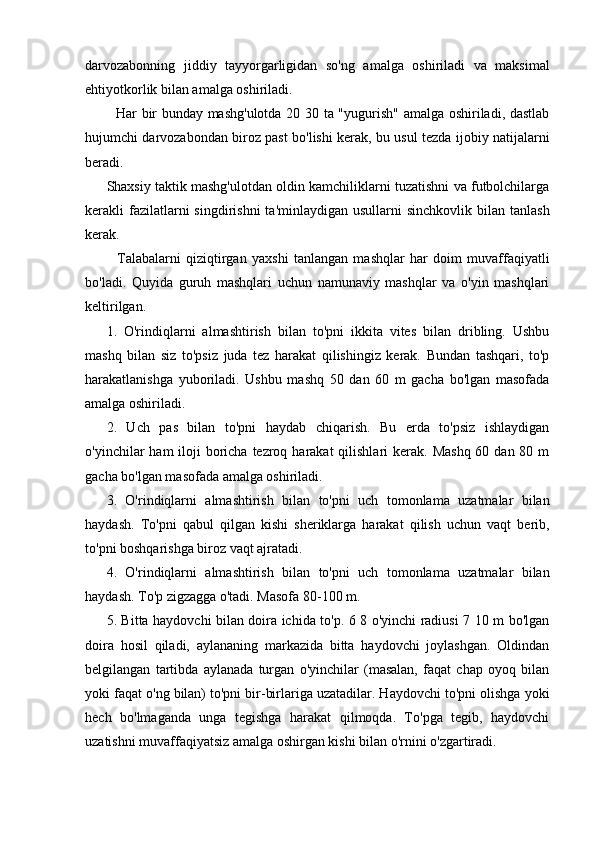 darvozabonning   jiddiy   tayyorgarligidan   so'ng   amalga   oshiriladi   va   maksimal
ehtiyotkorlik bilan amalga oshiriladi.
   Har bir bunday mashg'ulotda 20 30 ta "yugurish" amalga oshiriladi, dastlab
hujumchi darvozabondan biroz past bo'lishi kerak, bu usul tezda ijobiy natijalarni
beradi.
Shaxsiy taktik mashg'ulotdan oldin kamchiliklarni tuzatishni va futbolchilarga
kerakli  fazilatlarni   singdirishni   ta'minlaydigan  usullarni  sinchkovlik  bilan tanlash
kerak.
    Talabalarni   qiziqtirgan   yaxshi   tanlangan   mashqlar   har   doim   muvaffaqiyatli
bo'ladi.   Quyida   guruh   mashqlari   uchun   namunaviy   mashqlar   va   o'yin   mashqlari
keltirilgan.
1.   O'rindiqlarni   almashtirish   bilan   to'pni   ikkita   vites   bilan   dribling.   Ushbu
mashq   bilan   siz   to'psiz   juda   tez   harakat   qilishingiz   kerak.   Bundan   tashqari,   to'p
harakatlanishga   yuboriladi.   Ushbu   mashq   50   dan   60   m   gacha   bo'lgan   masofada
amalga oshiriladi.
2.   Uch   pas   bilan   to'pni   haydab   chiqarish.   Bu   erda   to'psiz   ishlaydigan
o'yinchilar  ham  iloji  boricha tezroq harakat  qilishlari  kerak. Mashq  60 dan 80 m
gacha bo'lgan masofada amalga oshiriladi.
3.   O'rindiqlarni   almashtirish   bilan   to'pni   uch   tomonlama   uzatmalar   bilan
haydash.   To'pni   qabul   qilgan   kishi   sheriklarga   harakat   qilish   uchun   vaqt   berib,
to'pni boshqarishga biroz vaqt ajratadi.
4.   O'rindiqlarni   almashtirish   bilan   to'pni   uch   tomonlama   uzatmalar   bilan
haydash. To'p zigzagga o'tadi. Masofa 80-100 m.
5. Bitta haydovchi bilan doira ichida to'p. 6 8 o'yinchi radiusi 7 10 m bo'lgan
doira   hosil   qiladi,   aylananing   markazida   bitta   haydovchi   joylashgan.   Oldindan
belgilangan   tartibda   aylanada   turgan   o'yinchilar   (masalan,   faqat   chap   oyoq   bilan
yoki faqat o'ng bilan) to'pni bir-birlariga uzatadilar. Haydovchi to'pni olishga yoki
hech   bo'lmaganda   unga   tegishga   harakat   qilmoqda.   To'pga   tegib,   haydovchi
uzatishni muvaffaqiyatsiz amalga oshirgan kishi bilan o'rnini o'zgartiradi. 