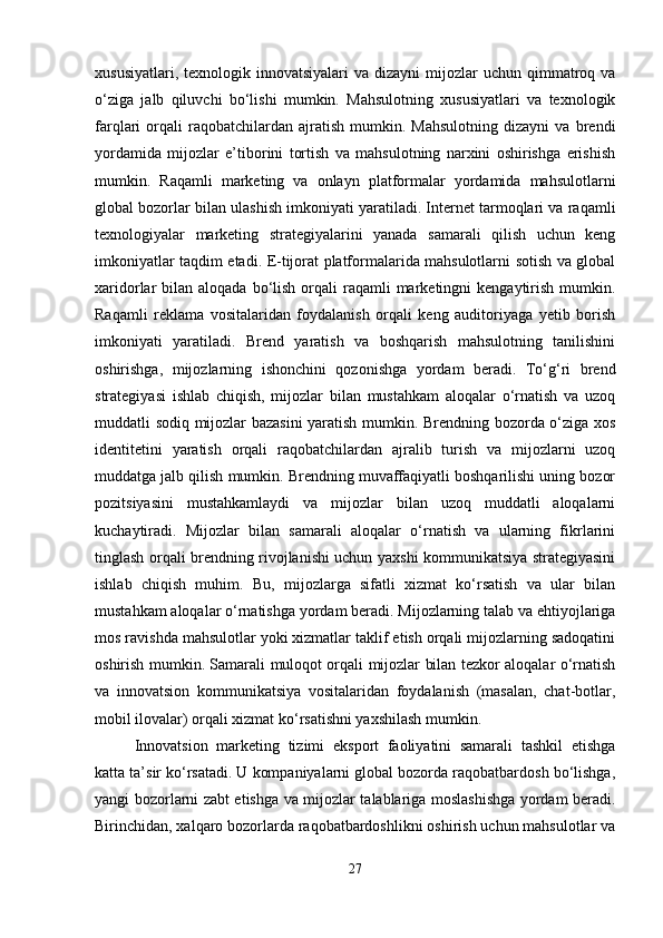 xususiyatlari,  texnologik innovatsiyalari   va  dizayni  mijozlar  uchun  qimmatroq  va
o‘ziga   jalb   qiluvchi   bo‘lishi   mumkin.   Mahsulotning   xususiyatlari   va   texnologik
farqlari   orqali   raqobatchilardan   ajratish   mumkin.  Mahsulotning   dizayni   va  brendi
yordamida   mijozlar   e’tiborini   tortish   va   mahsulotning   narxini   oshirishga   erishish
mumkin.   Raqamli   marketing   va   onlayn   platformalar   yordamida   mahsulotlarni
global bozorlar bilan ulashish imkoniyati yaratiladi. Internet tarmoqlari va raqamli
texnologiyalar   marketing   strategiyalarini   yanada   samarali   qilish   uchun   keng
imkoniyatlar taqdim etadi. E-tijorat platformalarida mahsulotlarni sotish va global
xaridorlar  bilan  aloqada  bo‘lish  orqali  raqamli  marketingni  kengaytirish  mumkin.
Raqamli   reklama   vositalaridan   foydalanish   orqali   keng   auditoriyaga   yetib   borish
imkoniyati   yaratiladi.   Brend   yaratish   va   boshqarish   mahsulotning   tanilishini
oshirishga,   mijozlarning   ishonchini   qozonishga   yordam   beradi.   To‘g‘ri   brend
strategiyasi   ishlab   chiqish,   mijozlar   bilan   mustahkam   aloqalar   o‘rnatish   va   uzoq
muddatli sodiq mijozlar bazasini yaratish mumkin. Brendning bozorda o‘ziga xos
identitetini   yaratish   orqali   raqobatchilardan   ajralib   turish   va   mijozlarni   uzoq
muddatga jalb qilish mumkin. Brendning muvaffaqiyatli boshqarilishi uning bozor
pozitsiyasini   mustahkamlaydi   va   mijozlar   bilan   uzoq   muddatli   aloqalarni
kuchaytiradi.   Mijozlar   bilan   samarali   aloqalar   o‘rnatish   va   ularning   fikrlarini
tinglash orqali brendning rivojlanishi uchun yaxshi kommunikatsiya strategiyasini
ishlab   chiqish   muhim.   Bu,   mijozlarga   sifatli   xizmat   ko‘rsatish   va   ular   bilan
mustahkam aloqalar o‘rnatishga yordam beradi. Mijozlarning talab va ehtiyojlariga
mos ravishda mahsulotlar yoki xizmatlar taklif etish orqali mijozlarning sadoqatini
oshirish mumkin. Samarali muloqot orqali mijozlar bilan tezkor aloqalar o‘rnatish
va   innovatsion   kommunikatsiya   vositalaridan   foydalanish   (masalan,   chat-botlar,
mobil ilovalar) orqali xizmat ko‘rsatishni yaxshilash mumkin.
Innovatsion   marketing   tizimi   eksport   faoliyatini   samarali   tashkil   etishga
katta ta’sir ko‘rsatadi. U kompaniyalarni global bozorda raqobatbardosh bo‘lishga,
yangi bozorlarni zabt etishga va mijozlar talablariga moslashishga yordam beradi.
Birinchidan, xalqaro bozorlarda raqobatbardoshlikni oshirish uchun mahsulotlar va
27 