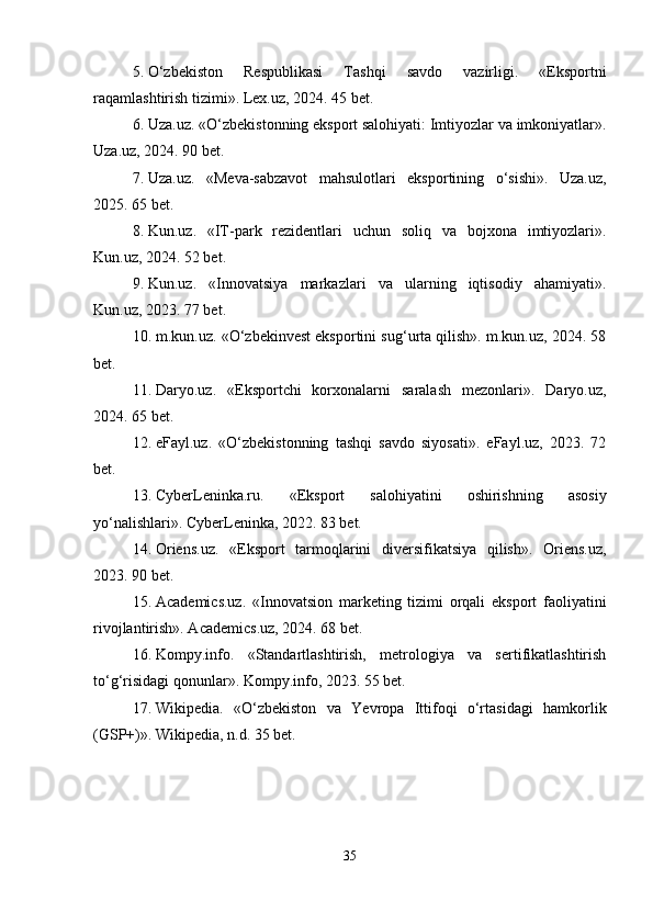 5. O‘zbekiston   Respublikasi   Tashqi   savdo   vazirligi.   «Eksportni
raqamlashtirish tizimi». Lex.uz, 2024. 45 bet.
6. Uza.uz. «O‘zbekistonning eksport salohiyati: Imtiyozlar va imkoniyatlar».
Uza.uz, 2024. 90 bet.
7. Uza.uz.   «Meva-sabzavot   mahsulotlari   eksportining   o‘sishi».   Uza.uz,
2025. 65 bet.
8. Kun.uz.   «IT-park   rezidentlari   uchun   soliq   va   bojxona   imtiyozlari».
Kun.uz, 2024. 52 bet.
9. Kun.uz.   «Innovatsiya   markazlari   va   ularning   iqtisodiy   ahamiyati».
Kun.uz, 2023. 77 bet.
10. m.kun.uz. «O‘zbekinvest eksportini sug‘urta qilish». m.kun.uz, 2024. 58
bet.
11. Daryo.uz.   «Eksportchi   korxonalarni   saralash   mezonlari».   Daryo.uz,
2024. 65 bet.
12. eFayl.uz.   «O‘zbekistonning   tashqi   savdo   siyosati».   eFayl.uz,   2023.   72
bet.
13. CyberLeninka.ru.   «Eksport   salohiyatini   oshirishning   asosiy
yo‘nalishlari». CyberLeninka, 2022. 83 bet.
14. Oriens.uz.   «Eksport   tarmoqlarini   diversifikatsiya   qilish».   Oriens.uz,
2023. 90 bet.
15. Academics.uz.   «Innovatsion   marketing   tizimi   orqali   eksport   faoliyatini
rivojlantirish». Academics.uz, 2024. 68 bet.
16. Kompy.info.   «Standartlashtirish,   metrologiya   va   sertifikatlashtirish
to‘g‘risidagi qonunlar». Kompy.info, 2023. 55 bet.
17. Wikipedia.   «O‘zbekiston   va   Yevropa   Ittifoqi   o‘rtasidagi   hamkorlik
(GSP+)». Wikipedia, n.d. 35 bet.
35 