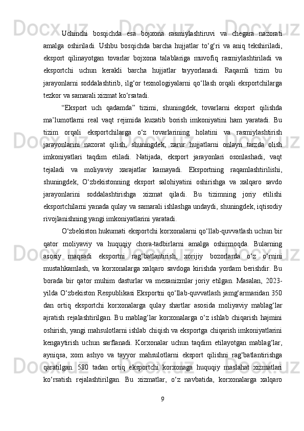 Uchinchi   bosqichda   esa   bojxona   rasmiylashtiruvi   va   chegara   nazorati
amalga   oshiriladi.   Ushbu   bosqichda   barcha   hujjatlar   to‘g‘ri   va   aniq   tekshiriladi,
eksport   qilinayotgan   tovarlar   bojxona   talablariga   muvofiq   rasmiylashtiriladi   va
eksportchi   uchun   kerakli   barcha   hujjatlar   tayyorlanadi.   Raqamli   tizim   bu
jarayonlarni   soddalashtirib,   ilg‘or   texnologiyalarni   qo‘llash   orqali   eksportchilarga
tezkor va samarali xizmat ko‘rsatadi.
“Eksport   uch   qadamda”   tizimi,   shuningdek,   tovarlarni   eksport   qilishda
ma’lumotlarni   real   vaqt   rejimida   kuzatib   borish   imkoniyatini   ham   yaratadi.   Bu
tizim   orqali   eksportchilarga   o‘z   tovarlarining   holatini   va   rasmiylashtirish
jarayonlarini   nazorat   qilish,   shuningdek,   zarur   hujjatlarni   onlayn   tarzda   olish
imkoniyatlari   taqdim   etiladi.   Natijada,   eksport   jarayonlari   osonlashadi,   vaqt
tejaladi   va   moliyaviy   xarajatlar   kamayadi.   Eksportning   raqamlashtirilishi,
shuningdek,   O‘zbekistonning   eksport   salohiyatini   oshirishga   va   xalqaro   savdo
jarayonlarini   soddalashtirishga   xizmat   qiladi.   Bu   tizimning   joriy   etilishi
eksportchilarni yanada qulay va samarali ishlashga undaydi, shuningdek, iqtisodiy
rivojlanishning yangi imkoniyatlarini yaratadi.
O‘zbekiston hukumati eksportchi korxonalarni qo‘llab-quvvatlash uchun bir
qator   moliyaviy   va   huquqiy   chora-tadbirlarni   amalga   oshirmoqda.   Bularning
asosiy   maqsadi   eksportni   rag‘batlantirish,   xorijiy   bozorlarda   o‘z   o‘rnini
mustahkamlash,   va   korxonalarga   xalqaro   savdoga   kirishda   yordam   berishdir.   Bu
borada   bir   qator   muhim   dasturlar   va   mexanizmlar   joriy   etilgan.   Masalan,   2023-
yilda O‘zbekiston Respublikasi  Eksportni qo‘llab-quvvatlash jamg‘armasidan 350
dan   ortiq   eksportchi   korxonalarga   qulay   shartlar   asosida   moliyaviy   mablag‘lar
ajratish   rejalashtirilgan.   Bu   mablag‘lar   korxonalarga   o‘z   ishlab   chiqarish   hajmini
oshirish, yangi mahsulotlarni ishlab chiqish va eksportga chiqarish imkoniyatlarini
kengaytirish   uchun   sarflanadi.   Korxonalar   uchun   taqdim   etilayotgan   mablag‘lar,
ayniqsa,   xom   ashyo   va   tayyor   mahsulotlarni   eksport   qilishni   rag‘batlantirishga
qaratilgan.   580   tadan   ortiq   eksportchi   korxonaga   huquqiy   maslahat   xizmatlari
ko‘rsatish   rejalashtirilgan.   Bu   xizmatlar,   o‘z   navbatida,   korxonalarga   xalqaro
9 