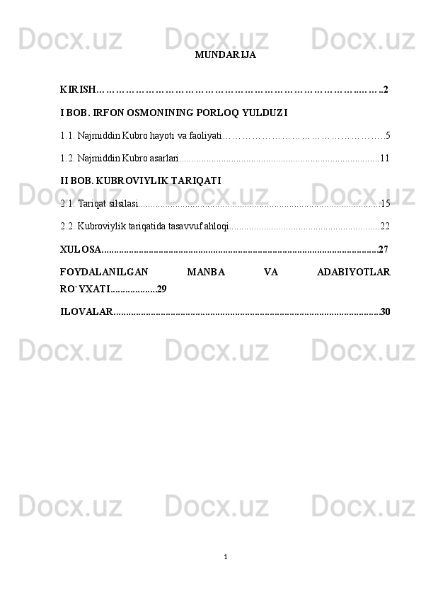 MUNDARIJA
KIRISH……………………………………………………………………..……..2
I BOB.  IRFON OSMONINING PORLOQ YULDUZI
1.1.  Najmiddin Kubro hayoti va faoliyati…………………………………………..5
1.2. Najmiddin Kubro asarlari.................................................................................11
II BOB. KUBROVIYLIK TARIQATI
2.1. Tariqat silsilasi..................................................................................................15
2.2. Kubroviylik tariqatida tasavvuf ahloqi.............................................................22
XULOSA................................................................................................................27
FOYDALANILGAN   MANBA   VA   ADABIYOTLAR
RO`YXATI...................29
ILOVALAR............................................................................................................30
1 