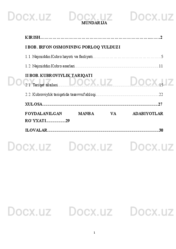 MUNDARIJA
KIRISH……………………………………………………………………..……..2
I BOB.  IRFON OSMONINING PORLOQ YULDUZI
1.1.  Najmiddin Kubro hayoti va faoliyati…………………………………………..5
1.2. Najmiddin Kubro asarlari.................................................................................11
II BOB. KUBROVIYLIK TARIQATI
2.1. Tariqat silsilasi..................................................................................................15
2.2. Kubroviylik tariqatida tasavvuf ahloqi.............................................................22
XULOSA................................................................................................................27
FOYDALANILGAN   MANBA   VA   ADABIYOTLAR
RO`YXATI...................29
ILOVALAR............................................................................................................30
1