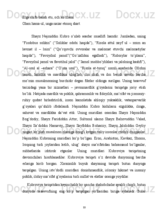 Elga shifo baxsh etu, och ko’zlarni
Olam hama-ul, unga nazar etmoq shart.
          Shayx   Najmiddin   Kubro   o’nlab   asarlar   muallifi   hamdir.   Jumladan,   uning
“Fiodobus   solikin”   (“Soliklar   odobi   haqida”),   “Risola   attul   xayf   ul   –   xoim   an
lavmat   il   –   loim”   (“Qo’rquvchi   ovvoralar   va   malomat   etuvchi   malomatiylar
haqida”),   “Favoyihul   jamol”(“Go’zallikni   egallash”),   “Ruboiylar   to’plami”,
“Favoyihul jamol va favotihul jalol” (“Jamol xushbo’yliklari va jalolning kashfi”),
“Al-usul   al   –ashara”   (“O’nta   usul”),   “Risola   at-turuq”   nomli   asarlarida   Ollohni
tanish,   halollik   va   mardlikni   ulug’lab,   ilm   olish   va   ilm   berish   savobi   barcha
mo’min   musulmonning   burchidir   degan   fikrlar   oldinga   surilgan.   Uning   tasavvuf
tarixidagi   yana   bir   xizmatlari   –   javonmardlik   g’oyalarini   tariqatga   joriy   etish
bo’ldi. Natijada mardlik va poklik, qahramonlik va fidoyilik, ma’rifat va jismoniy-
ruhiy   qudrat   birlashtirildi,   inson   kamolatida   ahloqiy   yuksaklik,   vatanparvarlik
g’oyalari   qo’shilib   ifodalandi.   Najmiddin   Kubro   kishilarni   ezgulikka,   ilmga,
sahovat   va   mardlikka   da’vat   etdi.   Uning   muridlari   orasidan   Shayx   Najmiddin
Bog’dodiy,   Shayx   Farididdin   Attor,   Sultonul   ulamo   Shayx   Bahovuddin   Valad,
Shayx   Sa’diddin   Hamaviy,   Shayx   Sayfiddin   Boharziy,   Shayx   Jaloliddin   Geyliy
singari ko’plab musulmon olamiga dong’i ketgan valiy insonlar etishib chiqqanlar.
Najmiddin   Kubroning   muridlari   ko’p   bo’lgan.   Eron,   Arabiston,   Kavkaz,   Shomu,
Iroqning   turli   joylaridan   kelib,   ulug’   shayx   ma’rifatidan   bahramand   bo’lganlar,
suhbatlarida   ishtirok   etganlar.   Uning   muridlari   Kubroviya   tariqatining
davomchilari   hisoblanadilar.   Kubroviya   tariqati   o’z   davrida   dunyoning   barcha
erlariga   kirib   borgan.   Xorazmlik   buyuk   shayxning   tariqati   butun   dunyoga
tarqalgan.   Uning   iste’dodli   muridlari   donishmandlik,   islomiy   hikmat   va   insoniy
poklik, ilohiy ma’rifat g’oyalarini turli millat va elatlar orasiga yoydilar.
     Kubroviya tariqatidan keyinchalik bir qancha shahobchalar ajralib chiqib, butun
dunyoda   tasavvufning   eng   ko’p   tarqalgan   yo’llaridan   biriga   aylanadi.   Bular
10