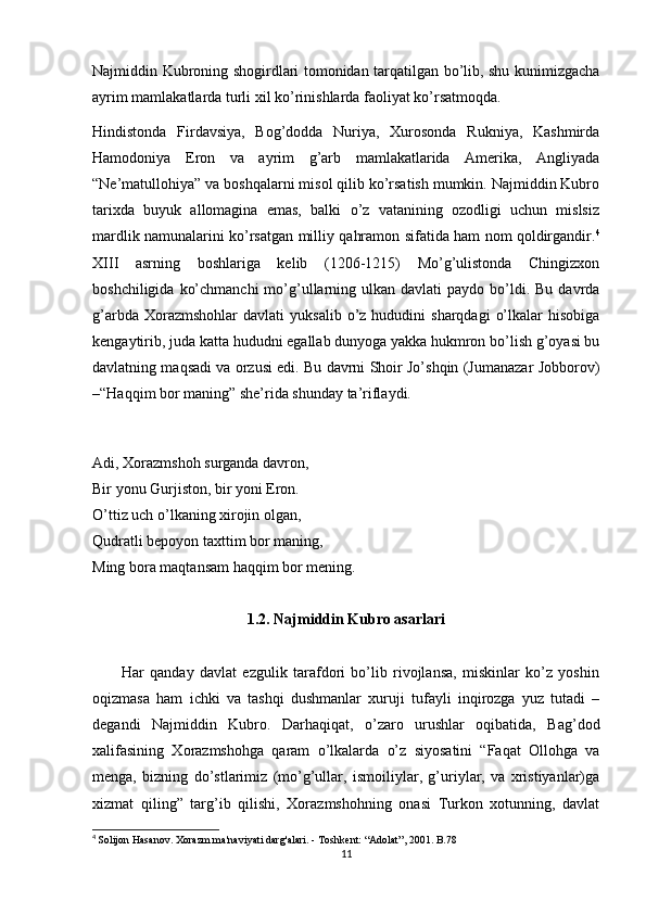 Najmiddin Kubroning shogirdlari tomonidan tarqatilgan bo’lib, shu kunimizgacha
ayrim mamlakatlarda turli xil ko’rinishlarda faoliyat ko’rsatmoqda.
Hindistonda   Firdavsiya,   Bog’dodda   Nuriya,   Xurosonda   Rukniya,   Kashmirda
Hamodoniya   Eron   va   ayrim   g’arb   mamlakatlarida   Amerika,   Angliyada
“Ne’matullohiya” va boshqalarni misol qilib ko’rsatish mumkin. Najmiddin Kubro
tarixda   buyuk   allomagina   emas,   balki   o’z   vatanining   ozodligi   uchun   mislsiz
mardlik namunalarini ko’rsatgan milliy qahramon sifatida ham nom qoldirgandir. 4
XIII   asrning   boshlariga   kelib   (1206-1215)   Mo’g’ulistonda   Chingizxon
boshchiligida  ko’chmanchi  mo’g’ullarning ulkan  davlati  paydo  bo’ldi. Bu  davrda
g’arbda  Xorazmshohlar  davlati  yuksalib   o’z  hududini   sharqdagi   o’lkalar  hisobiga
kengaytirib, juda katta hududni egallab dunyoga yakka hukmron bo’lish g’oyasi bu
davlatning maqsadi va orzusi edi. Bu davrni Shoir Jo’shqin (Jumanazar Jobborov)
–“Haqqim bor maning” she’rida shunday ta’riflaydi.
Adi, Xorazmshoh surganda davron,
Bir yonu Gurjiston, bir yoni Eron.
O’ttiz uch o’lkaning xirojin olgan,
Qudratli bepoyon taxttim bor maning,
Ming bora maqtansam haqqim bor mening.
1.2. Najmiddin Kubro asarlari
          Har   qanday   davlat   ezgulik   tarafdori   bo’lib   rivojlansa,   miskinlar   ko’z   yoshin
oqizmasa   ham   ichki   va   tashqi   dushmanlar   xuruji   tufayli   inqirozga   yuz   tutadi   –
degandi   Najmiddin   Kubro.   Darhaqiqat,   o’zaro   urushlar   oqibatida,   Bag’dod
xalifasining   Xorazmshohga   qaram   o’lkalarda   o’z   siyosatini   “Faqat   Ollohga   va
menga,   bizning   do’stlarimiz   (mo’g’ullar,   ismoiliylar,   g’uriylar,   va   xristiyanlar)ga
xizmat   qiling”   targ’ib   qilishi,   Xorazmshohning   onasi   Turkon   xotunning,   davlat
4
  Solijon Hasanov. Xorazm ma'naviyati darg'alari. - Toshkent: “Adolat”, 2001. B.78
11
