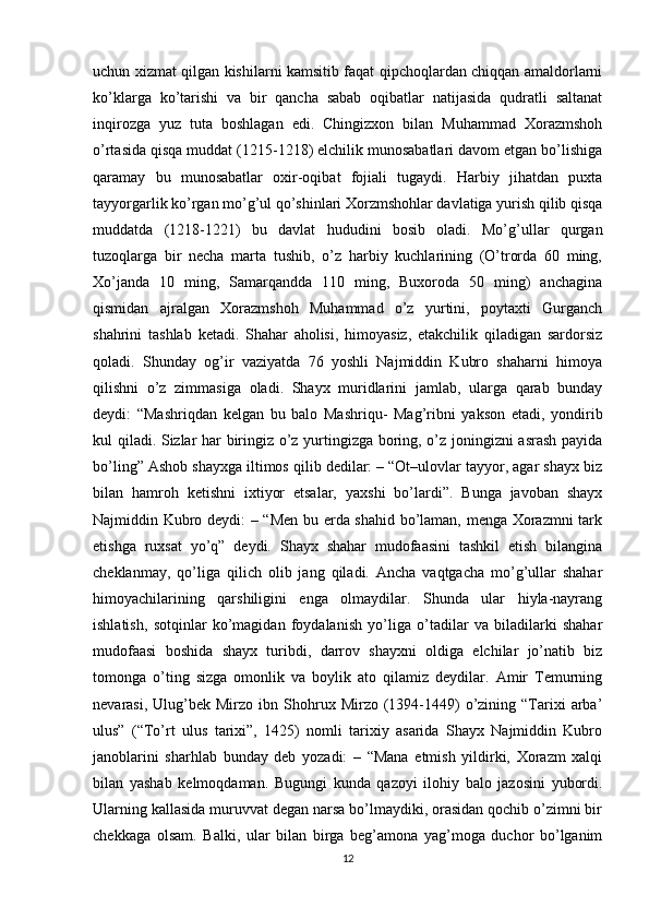 uchun xizmat qilgan kishilarni kamsitib faqat qipchoqlardan chiqqan amaldorlarni
ko’klarga   ko’tarishi   va   bir   qancha   sabab   oqibatlar   natijasida   qudratli   saltanat
inqirozga   yuz   tuta   boshlagan   edi.   Chingizxon   bilan   Muhammad   Xorazmshoh
o’rtasida qisqa muddat (1215-1218) elchilik munosabatlari davom etgan bo’lishiga
qaramay   bu   munosabatlar   oxir-oqibat   fojiali   tugaydi.   Harbiy   jihatdan   puxta
tayyorgarlik ko’rgan mo’g’ul qo’shinlari Xorzmshohlar davlatiga yurish qilib qisqa
muddatda   (1218-1221)   bu   davlat   hududini   bosib   oladi.   Mo’g’ullar   qurgan
tuzoqlarga   bir   necha   marta   tushib,   o’z   harbiy   kuchlarining   (O’trorda   60   ming,
Xo’janda   10   ming,   Samarqandda   110   ming,   Buxoroda   50   ming)   anchagina
qismidan   ajralgan   Xorazmshoh   Muhammad   o’z   yurtini,   poytaxti   Gurganch
shahrini   tashlab   ketadi.   Shahar   aholisi,   himoyasiz,   etakchilik   qiladigan   sardorsiz
qoladi.   Shunday   og’ir   vaziyatda   76   yoshli   Najmiddin   Kubro   shaharni   himoya
qilishni   o’z   zimmasiga   oladi.   Shayx   muridlarini   jamlab,   ularga   qarab   bunday
deydi:   “Mashriqdan   kelgan   bu   balo   Mashriqu-   Mag’ribni   yakson   etadi,   yondirib
kul qiladi. Sizlar har biringiz o’z yurtingizga boring, o’z joningizni asrash payida
bo’ling” Ashob shayxga iltimos qilib dedilar: – “Ot–ulovlar tayyor, agar shayx biz
bilan   hamroh   ketishni   ixtiyor   etsalar,   yaxshi   bo’lardi”.   Bunga   javoban   shayx
Najmiddin Kubro deydi: – “Men bu erda shahid bo’laman, menga Xorazmni  tark
etishga   ruxsat   yo’q”   deydi.   Shayx   shahar   mudofaasini   tashkil   etish   bilangina
cheklanmay,   qo’liga   qilich   olib   jang   qiladi.   Ancha   vaqtgacha   mo’g’ullar   shahar
himoyachilarining   qarshiligini   enga   olmaydilar.   Shunda   ular   hiyla-nayrang
ishlatish,   sotqinlar   ko’magidan   foydalanish   yo’liga   o’tadilar   va   biladilarki   shahar
mudofaasi   boshida   shayx   turibdi,   darrov   shayxni   oldiga   elchilar   jo’natib   biz
tomonga   o’ting   sizga   omonlik   va   boylik   ato   qilamiz   deydilar.   Amir   Temurning
nevarasi,  Ulug’bek  Mirzo  ibn  Shohrux  Mirzo  (1394-1449)  o’zining  “Tarixi  arba’
ulus”   (“To’rt   ulus   tarixi”,   1425)   nomli   tarixiy   asarida   Shayx   Najmiddin   Kubro
janoblarini   sharhlab   bunday   deb   yozadi:   –   “Mana   etmish   yildirki,   Xorazm   xalqi
bilan   yashab   kelmoqdaman.   Bugungi   kunda   qazoyi   ilohiy   balo   jazosini   yubordi.
Ularning kallasida muruvvat degan narsa bo’lmaydiki, orasidan qochib o’zimni bir
chekkaga   olsam.   Balki,   ular   bilan   birga   beg’amona   yag’moga   duchor   bo’lganim
12