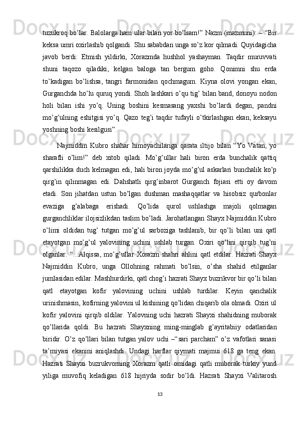 tuzukroq bo’lar. Balolarga ham ular bilan yor bo’lsam!”   Nazm (mazmuni): – “Bir
keksa umri oxirlashib qolgandi. Shu sababdan unga so’z kor qilmadi. Quyidagicha
javob   berdi:   Etmish   yildirki,   Xorazmda   hushhol   yashayman.   Taqdir   muruvvati
shuni   taqozo   qiladiki,   kelgan   baloga   tan   bergum   goho.   Qonimni   shu   erda
to’kadigan   bo’lishsa,   tangri   farmonidan   qochmagum.   Kiyna   olovi   yongan   ekan,
Gurganchda ho’lu quruq yondi. Shoh lashkari o’qu tig’ bilan band, donoyu nodon
holi   bilan   ishi   yo’q.   Uning   boshini   kesmasang   yaxshi   bo’lardi   degan,   pandni
mo’g’ulning   eshitgisi   yo’q.   Qazo   teg’i   taqdir   tufayli   o’tkirlashgan   ekan,   keksayu
yoshning boshi kesilgusi”.
          Najmiddin   Kubro   shahar   himoyachilariga   qarata   iltijo   bilan   “Yo   Vatan,   yo
sharafli   o’lim!”   deb   xitob   qiladi.   Mo’g’ullar   hali   biron   erda   bunchalik   qattiq
qarshilikka duch kelmagan edi, hali biron joyda mo’g’ul askarlari bunchalik ko’p
qirg’in   qilinmagan   edi.   Dahshatli   qirg’inbarot   Gurganch   fojiasi   etti   oy   davom
etadi.   Son   jihatdan   ustun   bo’lgan   dushman   mashaqqatlar   va   hisobsiz   qurbonlar
evaziga   g’alabaga   erishadi.   Qo’lida   qurol   ushlashga   majoli   qolmagan
gurganchliklar ilojsizlikdan taslim bo’ladi. Jarohatlangan Shayx Najmiddin Kubro
o’limi   oldidan   tug’   tutgan   mo’g’ul   sarboziga   tashlanib,   bir   qo’li   bilan   uni   qatl
etayotgan   mo’g’ul   yalovining   uchini   ushlab   turgan.   Oxiri   qo’lini   qirqib   tug’ni
olganlar.   “...Alqissa,   mo’g’ullar   Xorazm   shahri   ahlini   qatl   etdilar.   Hazrati   Shayx
Najmiddin   Kubro,   unga   Ollohning   rahmati   bo’lsin,   o’sha   shahid   etilganlar
jumlasidan edilar. Mashhurdirki, qatl chog’i hazrati Shayx buzrikvor bir qo’li bilan
qatl   etayotgan   kofir   yalovining   uchini   ushlab   turdilar.   Keyin   qanchalik
urinishmasin, kofirning yalovini ul kishining qo’lidan chiqarib ola olmadi. Oxiri ul
kofir   yalovini   qirqib   oldilar.   Yalovning   uchi   hazrati   Shayxi   shahidning   muborak
qo’llarida   qoldi.   Bu   hazrati   Shayxning   ming-minglab   g’ayritabiiy   odatlaridan
biridir.   O’z   qo’llari   bilan   tutgan   yalov   uchi   –“sari   parcham”   o’z   vafotlari   sanasi
ta’miyasi   ekanini   aniqlashdi.   Undagi   harflar   qiymati   majmui   618   ga   teng   ekan.
Hazrati   Shayxi   buzrukvorning   Xorazm   qatli   omidagi   qatli   muborak   turkiy   yund
yiliga   muvofiq   keladigan   618   hijriyda   sodir   bo’ldi.   Hazrati   Shayxi   Valitarosh
13