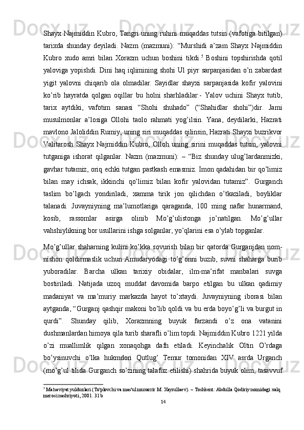 Shayx  Najmiddin  Kubro,  Tangri   uning  ruhini   muqaddas   tutsin   (vafotiga  bitilgan)
tarixda   shunday   deyiladi.   Nazm   (mazmuni):   “Murshidi   a’zam   Shayx   Najmiddin
Kubro   xudo   amri   bilan   Xorazm   uchun   boshini   tikdi. 5
  Boshini   topshirishda   qotil
yaloviga yopishdi.  Dini   haq iqlimining shohi  Ul   piyr   sarpanjasidan  o’n zabardast
yigit   yalovni   chiqarib   ola   olmadilar.   Sayidlar   shayxi   sarpanjasida   kofir   yalovini
ko’rib   hayratda   qolgan   oqillar   bu   holni   sharhladilar:-   Yalov   uchini   Shayx   tutib,
tarix   aytdiki,   vafotim   sanasi   “Shohi   shuhado”   (“Shahidlar   shohi”)dir.   Jami
musulmonlar   a’losiga   Ollohi   taolo   rahmati   yog’ilsin.   Yana,   deydilarki,   Hazrati
mavlono Jaloliddin Rumiy, uning siri muqaddas qilinsin, Hazrati Shayxi buzrikvor
Valitarosh   Shayx   Najmiddin   Kubro,   Olloh   uning   sirini   muqaddas   tutsin,   yalovni
tutganiga   ishorat   qilganlar.   Nazm   (mazmuni):   –   “Biz   shunday   ulug’lardanmizki,
gavhar tutamiz, oriq echki tutgan pastkash emasmiz. Imon qadahidan bir qo’limiz
bilan   may   ichsak,   ikkinchi   qo’limiz   bilan   kofir   yalovidan   tutamiz”.   Gurganch
taslim   bo’lgach   yondiriladi,   xamma   tirik   jon   qilichdan   o’tkaziladi,   boyliklar
talanadi.   Juvayniyning   ma’lumotlariga   qaraganda,   100   ming   nafar   hunarmand,
kosib,   rassomlar   asirga   olinib   Mo’g’ulistonga   jo’natilgan.   Mo’g’ullar
vahshiylikning bor usullarini ishga solganlar, yo’qlarini esa o’ylab topganlar.
Mo’g’ullar   shaharning kulini   ko’kka  sovurish  bilan bir  qatorda  Gurganjdan  nom-
nishon   qoldirmaslik   uchun   Amudaryodagi   to’g’onni   buzib,   suvni   shaharga   burib
yuboradilar.   Barcha   ulkan   tarixiy   obidalar,   ilm-ma’rifat   manbalari   suvga
bostiriladi.   Natijada   uzoq   muddat   davomida   barpo   etilgan   bu   ulkan   qadimiy
madaniyat   va   ma’muriy   markazda   hayot   to’xtaydi.   Juvayniyning   iborasi   bilan
aytganda, “Gurganj qashqir makoni bo’lib qoldi va bu erda boyo’g’li va burgut in
qurdi”.   Shunday   qilib,   Xorazmning   buyuk   farzandi   o’z   ona   vatanini
dushmanlardan himoya qila turib sharafli o’lim topdi. Najmiddin Kubro 1221 yilda
o’zi   muallimlik   qilgan   xonaqohga   dafn   etiladi.   Keyinchalik   Oltin   O’rdaga
bo’ysinuvchi   o’lka   hukmdori   Qutlug’   Temur   tomonidan   XIV   asrda   Urganch
(mo’g’ul tilida Gurganch so’zining talafuz etilishi) shahrida buyuk olim, tasavvuf
5
  Ma'naviyat yulduzlari (To'plovchi va mas'ul muxarrir M. Xayrullaev). – Toshkent: Abdulla Qodiriy nomidagi xalq 
merosi nashriyoti, 2001. 31 b
14