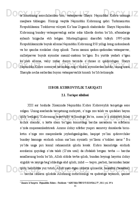 ta’limotining   asoschilaridan   biri,   vatanparvar   Shayx   Najmiddin   Kubro   nomiga
maqbara   tiklangan.   Hozirgi   vaqtda   Najmiddin   Kubroning   qabri   Turkmaniston
Respublikasini Toshhovuz viloyati Ko’hna Urganch shahridadir.   Shayx Najmiddin
Kubroning   bunday   vatanparvarligi   asrlar   osha   tillarda   doston   bo’lib,   afsonalarga
aylanib   bizgacha   etib   kelgan.   Mustaqilligimiz   sharofati   tufayli   1995-yilda
Respublikamizda buyuk alloma Najmiddin Kubroning 850 yilligi keng nishonlandi
va  bir   qancha   risolalari   chop  qilindi.  Turon  zamini   qadim-qadimdan   vatanparvar,
millatparvar   buyuk   siymolar   manzil-makoni   bo’lgan.   Bu   yurtda   yashab   o’tgan
ko’plab   alloma,   valiy   zotlar   dunyo   tarixida   o’chmas   iz   qoldirishgan.   Shayx
Najmiddin Kubro insoniyat tarixidagi eng e’tiborli siymolardan biridir, uning nomi
Sharqda necha asrlardan buyon vatanparvarlik timsoli bo’lib kelmoqda.
II BOB. KUBROVIYLIK TARIQATI
2.1. Tariqat silsilasi
          XIII   asr   boshida   Xorazmda   Najmiddin   Kubro   Kubroviylik   tariqatiga   asos
solgan. Uning asarlarida tariqatning mohiyati, o’ziga xos talab va qoidalari bayon
qilib   berilgan.   Kubroning   tasavvufiy   ta’limotiga   ko’ra,   inson   o’z   mohiyati   bilan
kichik   olamdir,   u   katta   olam   bo’lgan   koinotdagi   barcha   narsalarni   va   sifatlarni
o’zida mujassamlashtiradi.  Ammo ilohiy sifatlar  yuqori  samoviy doiralarda birin-
ketin   o’ziga   xos   maqomlarda   joylashganligidan,   haqiqat   yo’lini   qidiruvchilar
bunday   kamoga   erishish   uchun   ma’lum   riyozatli   yo’llarni   o’tishlari   zarur. 6
  Bu
yo’lda   unga   piri   komil   rahnamolik   qilishi   kerak.   Kubro   kamolotga   erishish
asoslarini   quyidagi   o’nta   talab   (O’nta   usul)   da   ifodalab   bergan:   tavba   —   barcha
amallarning boshi bo’lib, Alloh oldida tavba qilish, bundan keyingi hayotni ilohiy
ezgulik va xayrga bag’ishlashga ahd qilish; zuhd — taqvo, parhez, haromdan hazar
qilib, halollikka yuz tutish, Alloh man etgan ishlarni qilmaslik; tanakkul (tanakkal)
—   barcha   ishlarni   qilishda   Allohning   mehribonligi   va   qudratiga   tayanish;   qanoat
6
  Zamira Is’hoqova. Najmiddin Kubro.–Toshkent: “ABU MATBUOT-KONSALT”, 2011 yil. 29 b
15
