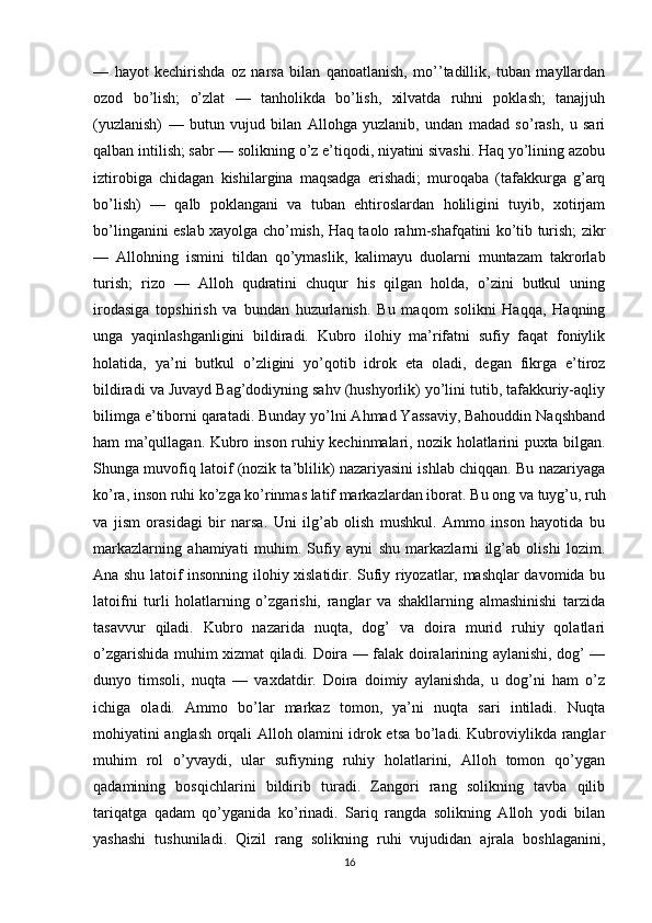 —   hayot   kechirishda   oz   narsa   bilan   qanoatlanish,   mo’’tadillik,   tuban   mayllardan
ozod   bo’lish;   o’zlat   —   tanholikda   bo’lish,   xilvatda   ruhni   poklash;   tanajjuh
(yuzlanish)   —   butun   vujud   bilan   Allohga   yuzlanib,   undan   madad   so’rash,   u   sari
qalban intilish; sabr — solikning o’z e’tiqodi, niyatini sivashi. Haq yo’lining azobu
iztirobiga   chidagan   kishilargina   maqsadga   erishadi;   muroqaba   (tafakkurga   g’arq
bo’lish)   —   qalb   poklangani   va   tuban   ehtiroslardan   holiligini   tuyib,   xotirjam
bo’linganini eslab xayolga cho’mish, Haq taolo rahm-shafqatini ko’tib turish; zikr
—   Allohning   ismini   tildan   qo’ymaslik,   kalimayu   duolarni   muntazam   takrorlab
turish;   rizo   —   Alloh   qudratini   chuqur   his   qilgan   holda,   o’zini   butkul   uning
irodasiga   topshirish   va   bundan   huzurlanish.   Bu   maqom   solikni   Haqqa,   Haqning
unga   yaqinlashganligini   bildiradi.   Kubro   ilohiy   ma’rifatni   sufiy   faqat   foniylik
holatida,   ya’ni   butkul   o’zligini   yo’qotib   idrok   eta   oladi,   degan   fikrga   e’tiroz
bildiradi va Juvayd Bag’dodiyning sahv (hushyorlik) yo’lini tutib, tafakkuriy-aqliy
bilimga e’tiborni qaratadi. Bunday yo’lni Ahmad Yassaviy, Bahouddin Naqshband
ham ma’qullagan. Kubro inson ruhiy kechinmalari, nozik holatlarini puxta bilgan.
Shunga muvofiq latoif (nozik ta’blilik) nazariyasini ishlab chiqqan. Bu nazariyaga
ko’ra, inson ruhi ko’zga ko’rinmas latif markazlardan iborat.  Bu ong va tuyg’u, ruh
va   jism   orasidagi   bir   narsa.   Uni   ilg’ab   olish   mushkul.   Ammo   inson   hayotida   bu
markazlarning   ahamiyati   muhim.   Sufiy   ayni   shu   markazlarni   ilg’ab   olishi   lozim.
Ana shu latoif insonning ilohiy xislatidir. Sufiy riyozatlar, mashqlar davomida bu
latoifni   turli   holatlarning   o’zgarishi,   ranglar   va   shakllarning   almashinishi   tarzida
tasavvur   qiladi.   Kubro   nazarida   nuqta,   dog’   va   doira   murid   ruhiy   qolatlari
o’zgarishida muhim xizmat qiladi. Doira — falak doiralarining aylanishi, dog’ —
dunyo   timsoli,   nuqta   —   vaxdatdir.   Doira   doimiy   aylanishda,   u   dog’ni   ham   o’z
ichiga   oladi.   Ammo   bo’lar   markaz   tomon,   ya’ni   nuqta   sari   intiladi.   Nuqta
mohiyatini anglash orqali Alloh olamini idrok etsa bo’ladi. Kubroviylikda ranglar
muhim   rol   o’yvaydi,   ular   sufiyning   ruhiy   holatlarini,   Alloh   tomon   qo’ygan
qadamining   bosqichlarini   bildirib   turadi.   Zangori   rang   solikning   tavba   qilib
tariqatga   qadam   qo’yganida   ko’rinadi.   Sariq   rangda   solikning   Alloh   yodi   bilan
yashashi   tushuniladi.   Qizil   rang   solikning   ruhi   vujudidan   ajrala   boshlaganini,
16