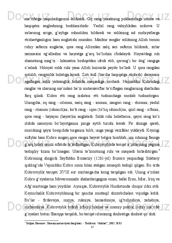 ma’rifatga   yaqinlashganini   bildiradi.   Oq   rang   yurakning   poklanishiga   ishora   va
haqiqatni   anglashning   boshlanishidir.   Yashil   rang   vahiylikdan   nishova.   U
sirlarning   siriga,   g’aybga   oshnolikni   bildiradi   va   solikning   asl   mohiyatlarga
etishaetganligini   ham   anglatishi   mumkin.   Mazkur   ranglar   solikning   Alloh   tomon
ruhiy   safarini   anglatsa,   qora   rang   Alloxdan   xalq   sari   safarini   bildiradi,   sirlar
xazinasini   eg’allashni   va   hayratga   g’arq   bo’lishini   ifodalaydi.   Hayratdagi   ruh
shariatning   mag’zi   -   hikmatini   boshqatdan   idrok   etib,   qorong’i   bir   dog’   rangiga
o’raladi.   Nihoyat   solik   ruhi   yana   Alloh   huzurida   paydo   bo’ladi.   U   qora   rangdan
qutulib, rangsizlik  holatiga kiradi. Zoti  kull   (barcha  haqiqatga  etishish)   darajasini
egallagan   solik   yakranglik   holatida   maqsadiga   erishadi.   Najmiddin   Kubrodagi
ranglar va ularning ma’nolari ba’zi mutassaviflar ta’riflagan ranglarning sharhidan
farq   qiladi.   Kubro   etti   rang   xislatini   etti   tushunchaga   moslab   tushuntirgan.
Uningcha,   oq   rang   -   islomni,   sariq   rang   -   imonni,   zangori   rang   -   ehsonni,   yashil
rang - itminon (ishonch)ni, ko’k rang - iqon (to’liq ishonch)ni, qizil rang - irfonni,
qora   rang   -   hayajon   (hayrat)ni   anglatadi.   Solik   ruhi   holatlarini,   qaysi   rang   ko’z
oldida   namoyon   bo’layotganini   piriga   aytib   turishi   kerak.   Pir   shunga   qarab,
muridning qaysi bosqichda turganini bilib, unga yangi vazifalar yuklaydi. Keyingi
sufiylar ham Kubro singari qora rangni hayrat belgisi hisoblab, uni ruhning fanoga
g’arq holati ramzi sifatida ta’kidlashgan. Kubroviylikda tariqat a’zolarining yagona
tashqiliy   tizimi   bo’lmagan.   Ularni   ta’limotning   ruhi   va   maqsadi   birlashtirgan. 7
Kubroning   shogirdi   Sayfiddin   Boxarziy   (1261-yil)   Buxoro   yaqinidagi   Soktariy
qishlog’ida Vajmiddin Kubro nomi bilan atalgan xonaqoh tashqil qilgan. Bu erda
Kubroviylik   tariqati   XVIII   asr   oxirlarigacha   keng   tarqalgan   edi.   Uning   a’zolari
Kubro g’oyalarini Movarounnahr shaharlarigagina emas, balki Eron, Misr, Iroq va
Afg’onistonga ham yoydilar.   Ayniqsa, Kubroviylik Hindistonda chuqur ildiz otdi.
Keyinchalik   Kubroviylikning   bir   qancha   mustaqil   shoxobchalari   vujudga   keldi.
Bo’lar   -   firdavsiya,   nuriya,   rukniya,   hamadoniya,   ig’tishoshiya,   zahabiya,
nurbaxshiya. Kubroviylik tufayli irfoniy hikmat va insoniy poklik, ilohiy ma’rifat
g’oyalari butun Sharqqa tarqaldi, bu tariqat islomning shuhratiga shuhrat qo’shdi.
7
  Solijon Hasanov. Xorazm ma'naviyati darg'alari. - Toshkent: “Adolat”, 2001. B.83
17