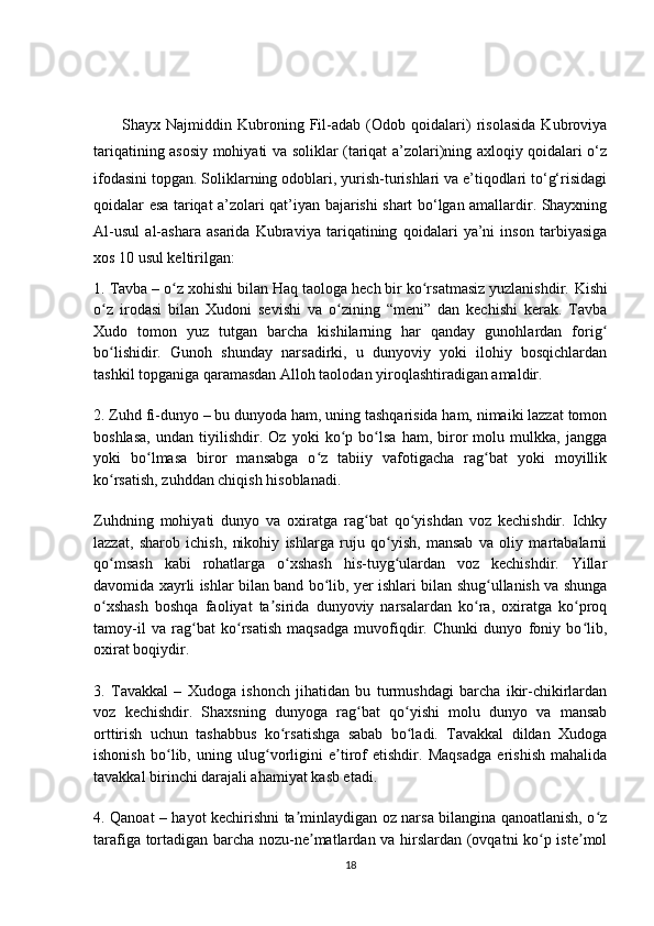 Shayx   Najmiddin   Kubroning   Fil-adab   (Odob   qoidalari)   risolasida   Kubroviya
tariqatining asosiy mohiyati va soliklar (tariqat a’zolari)ning axloqiy qoidalari o‘z
ifodasini topgan. Soliklarning odoblari, yurish-turishlari va e’tiqodlari to‘g‘risidagi
qoidalar esa tariqat a’zolari qat’iyan bajarishi shart bo‘lgan amallardir. Shayxning
Al-usul   al-ashara   asarida   Kubraviya   tariqatining   qoidalari   ya’ni   inson   tarbiyasiga
xos 10 usul keltirilgan: 
1. Tavba – o z xohishi bilan Haq taologa hech bir ko rsatmasiz yuzlanishdir. ʻ ʻ Kishi
o z   irodasi   bilan   Xudoni   sevishi   va   o zining   “meni”   dan   kechishi   kerak.   Tavba	
ʻ ʻ
Xudo   tomon   yuz   tutgan   barcha   kishilarning   har   qanday   gunohlardan   forig	
ʻ
bo lishidir.   Gunoh   shunday   narsadirki,   u   dunyoviy   yoki   ilohiy   bosqichlardan	
ʻ
tashkil topganiga qaramasdan Alloh taolodan yiroqlashtiradigan amaldir.
2. Zuhd fi-dunyo – bu dunyoda ham, uning tashqarisida ham, nimaiki lazzat tomon
boshlasa,   undan   tiyilishdir.   Oz   yoki   ko p   bo lsa   ham,   biror   molu   mulkka,   jangga	
ʻ ʻ
yoki   bo lmasa   biror   mansabga   o z   tabiiy   vafotigacha   rag bat   yoki   moyillik	
ʻ ʻ ʻ
ko rsatish, zuhddan chiqish hisoblanadi.	
ʻ
Zuhdning   mohiyati   dunyo   va   oxiratga   rag bat   qo yishdan   voz   kechishdir.   Ichky	
ʻ ʻ
lazzat,   sharob   ichish,   nikohiy   ishlarga   ruju   qo yish,   mansab   va   oliy   martabalarni	
ʻ
qo msash   kabi   rohatlarga   o xshash   his-tuyg ulardan   voz   kechishdir.   Yillar	
ʻ ʻ ʻ
davomida xayrli ishlar bilan band bo lib, yer ishlari bilan shug ullanish va shunga	
ʻ ʻ
o xshash   boshqa   faoliyat   ta sirida   dunyoviy   narsalardan   ko ra,   oxiratga   ko proq	
ʻ ʼ ʻ ʻ
tamoy-il   va   rag bat   ko rsatish   maqsadga   muvofiqdir.   Chunki   dunyo   foniy   bo lib,	
ʻ ʻ ʻ
oxirat boqiydir.
3.   Tavakkal   –   Xudoga   ishonch   jihatidan   bu   turmushdagi   barcha   ikir-chikirlardan
voz   kechishdir.   Shaxsning   dunyoga   rag bat   qo yishi   molu   dunyo   va   mansab	
ʻ ʻ
orttirish   uchun   tashabbus   ko rsatishga   sabab   bo ladi.   Tavakkal   dildan   Xudoga	
ʻ ʻ
ishonish   bo lib,   uning   ulug vorligini   e tirof   etishdir.   Maqsadga   erishish   mahalida	
ʻ ʻ ʼ
tavakkal birinchi darajali ahamiyat kasb etadi.
4. Qanoat – hayot kechirishni ta minlaydigan oz narsa bilangina qanoatlanish, o z	
ʼ ʻ
tarafiga tortadigan barcha nozu-ne matlardan va hirslardan (ovqatni ko p iste mol	
ʼ ʻ ʼ
18