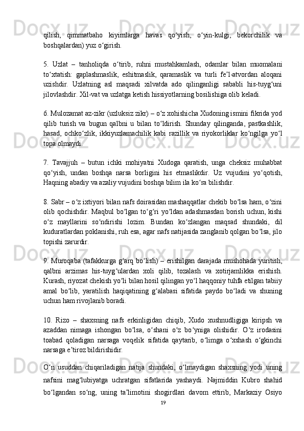 qilish,   qimmatbaho   kiyimlarga   havas   qo yish,   o yin-kulgi,   bekorchilik   vaʻ ʻ
boshqalardan) yuz o girish.	
ʻ
5.   Uzlat   –   tanholiqda   o tirib,   ruhni   mustahkamlash,   odamlar   bilan   muomalani	
ʻ
to xtatish:   gaplashmaslik,   eshitmaslik,   qaramaslik   va   turli   fe l-atvordan   aloqani	
ʻ ʼ
uzishdir.   Uzlatning   asl   maqsadi   xilvatda   ado   qilinganligi   sababli   his-tuyg uni	
ʻ
jilovlashdir. Xil-vat va uzlatga ketish hissiyotlarning bosilishiga olib keladi.
6. Mulozamat az-zikr (uzluksiz zikr) – o z xohishicha Xudoning ismini fikrida yod	
ʻ
qilib   turish   va   bugun   qalbni   u   bilan   to ldirish.   Shunday   qilinganda,   pastkashlik,
ʻ
hasad,   ochko zlik,   ikkiyuzlamachilik   kabi   razillik   va   riyokorliklar   ko ngilga   yo l	
ʻ ʻ ʻ
topa olmaydi.
7.   Tavajjuh   –   butun   ichki   mohiyatni   Xudoga   qaratish,   unga   cheksiz   muhabbat
qo yish,   undan   boshqa   narsa   borligini   his   etmaslikdir.   Uz   vujudini   yo qotish,	
ʻ ʻ
Haqning abadiy va azaliy vujudini boshqa bilim ila ko ra bilishdir.	
ʻ
8. Sabr – o z ixtiyori bilan nafs doirasidan mashaqqatlar chekib bo lsa ham, o zini	
ʻ ʻ ʻ
olib qochishdir. Maqbul  bo lgan to g ri yo ldan adashmasdan  borish uchun, kishi	
ʻ ʻ ʻ ʻ
o z   mayllarini   so ndirishi   lozim.   Bundan   ko zlangan   maqsad   shundaki,   dil	
ʻ ʻ ʻ
kuduratlardan poklanishi, ruh esa, agar nafs natijasida zanglanib qolgan bo lsa, jilo	
ʻ
topishi zarurdir.
9. Muroqaba (tafakkurga g arq bo lish) – erishilgan darajada mushohada yuritish,	
ʻ ʻ
qalbni   arzimas   his-tuyg ulardan   xoli   qilib,   tozalash   va   xotirjamlikka   erishish.	
ʻ
Kurash, riyozat chekish yo li bilan hosil qilingan yo l haqqoniy tuhfa etilgan tabiiy	
ʻ ʻ
amal   bo lib,   yaratilish   haqiqatining   g alabasi   sifatida   paydo   bo ladi   va   shuning	
ʻ ʻ ʻ
uchun ham rivojlanib boradi.
10.   Rizo   –   shaxsning   nafs   erkinligidan   chiqib,   Xudo   xushnudligiga   kiripsh   va
azaddan   nimaga   ishongan   bo lsa,   o shani   o z   bo yniga   olishidir.   O z   irodasini	
ʻ ʻ ʻ ʻ ʻ
toabad   qoladigan   narsaga   voqelik   sifatida   qaytarib,   o limga   o xshash   o gkinchi	
ʻ ʻ ʻ
narsaga e tiroz bildirishidir.	
ʼ
O n   usuddan   chiqariladigan   natija   shundaki,   o lmaydigan   shaxsning   yodi   uning	
ʻ ʻ
nafsini   mag lubiyatga   uchratgan   sifatlarida   yashaydi.   Najmiddin   Kubro   shahid	
ʻ
bo lgandan   so ng,   uning   ta limotini   shogirdlari   davom   ettirib,   Markaziy   Osiyo	
ʻ ʻ ʼ
19