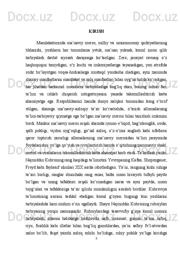 KIRISH
            Mamlakatimizda   ma’naviy   meros,   milliy   va   umuminsoniy   qadriyatlarning
tiklanishi,   yoshlarni   har   tomonlama   yetuk,   ma’nan   yuksak,   komil   inson   qilib
tarbiyalash   davlat   siyosati   darajasiga   ko‘tarilgan.   Zero,   jamiyat   ravnaqi   o‘z
haqhuquqini   taniydigan,   o‘z   kuchi   va   imkoniyatlariga   tayanadigan,   yon   atrofida
sodir   bo‘layotgan   voqea-hodisalarga   mustaqil   yondasha   oladigan,   ayni   zamonda
shaxsiy manfaatlarini mamlakat va xalq manfaatlari bilan uyg‘un holda ko‘radigan,
har   jihatdan   barkamol   insonlarni   tarbiyalashga   bog‘liq   ekan,   buning   uchun   fan,
ta’lim   va   ishlab   chiqarish   integratsiyasini   yanada   takomillashtirish   katta
ahamiyatga   ega.   Respublikamiz   hamda   dunyo   xalqlari   tomonidan   keng   e’tirof
etilgan,   shaxsga   ma’naviy-axloqiy   ta’sir   ko‘rsatishda,   o‘tmish   allomalarning
ta’lim-tarbiyaviy qiymatga  ega bo‘lgan  ma’naviy merosi  bilan tanishish  imkonini
berdi. Mazkur ma’naviy meros orqali shaxsda iymon-e’tiqod, bag‘rikenglik, iroda,
qalb   pokligi,   vijdon   uyg‘oqligi,   go‘zal   axloq,   o‘z-o‘zini   anglash   kabi   sifatlarni
qaror   toptirish   zarurligi   allomalarning   ma’naviy   merosidan   ta’lim   jarayonida
foydalanishni yo‘lga qo‘yish va rivojlantirish hamda o‘qitishning zamonaviy shakl,
metod va vositalarini takomillashtirish katta ahamiyat kasb etadi. Ta’kidlash joizki,
Najmiddin Kubroning rang haqidagi ta’limotini Yevropaning Kafka, Shopengauer,
Freyd kabi faylasuf olimlari XIX asrda isbotlashgan. Ya’ni, rangning kishi ruhiga
ta’siri   borligi,   ranglar   shunchaki   rang   emas,   balki   inson   hissiyoti   tufayli   paydo
bo‘lgan   va   uning   tafakkuri   orqali   ko‘rinadigan   narsa   va   ayni   paytda,   inson
tuyg‘ulari   va   tafakkuriga   ta’sir   qilishi   mumkinligini   asoslab   berdilar.   Kubroviya
ta’limotining   asosini   tashkil   etadigan   komil   g‘oyasi   bugungi   kun   yoshlarini
tarbiyalashda ham muhim o‘rin egallaydi. Shayx Najmiddin Kubroning ruboiylari
tarbiyaning   yorqin   namunasidir.   Ruboiylaridagi   tasavvufiy   g‘oya   komil   insonni
tarbiyalash,   odamni   halokatga   boshlovchi   nafs,   xusumat,   gumon,   ta’ma,   nifoq,
riyo,   fosihlik   kabi   illatlar   bilan   bog‘liq   gunohlardan,   ya’ni   salbiy   fe’l-atvordan
xalos   bo‘lib,   faqat   yaxshi   axloq   sohibi   bo‘lishga,   ruhiy   poklik   yo‘liga   kirishga
2 