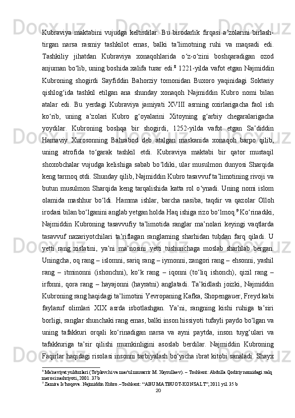 Kubraviya   maktabini   vujudga   keltirdilar.   Bu   birodarlik   firqasi   a zolarini   birlash-ʼ
tirgan   narsa   rasmiy   tashkilot   emas,   balki   ta limotning   ruhi   va   maqsadi   edi.	
ʼ
Tashkiliy   jihatdan   Kubraviya   xonaqohlarida   o z-o zini   boshqaradigan   ozod	
ʻ ʻ
anjuman bo lib, uning boshida xalifa turar edi.	
ʻ 8
  1221-yilda vafot etgan Najmiddin
Kubroning   shogirdi   Sayfiddin   Bahorziy   tomonidan   Buxoro   yaqinidagi   Soktariy
qishlog ida   tashkil   etilgan   ana   shunday   xonaqoh   Najmiddin   Kubro   nomi   bilan	
ʻ
atalar   edi.   Bu   yerdagi   Kubraviya   jamiyati   XVIII   asrning   oxirlarigacha   faol   ish
ko rib,   uning   a zolari   Kubro   g oyalarini   Xitoyning   g arbiy   chegaralarigacha	
ʻ ʼ ʻ ʻ
yoydilar.   Kubroning   boshqa   bir   shogirdi,   1252-yilda   vafot   etgan   Sa diddin	
ʼ
Hamaviy   Xurosonning   Bahrabod   deb   atalgan   maskanida   xonaqoh   barpo   qilib,
uning   atrofida   to garak   tashkil   etdi.   Kubraviya   maktabi   bir   qator   mustaqil	
ʻ
shoxobchalar   vujudga   kelishiga   sabab   bo ldiki,   ular   musulmon   dunyosi   Sharqida	
ʻ
keng tarmoq otdi. Shunday qilib, Najmiddin Kubro tasavvuf ta limotining rivoji va	
ʼ
butun  musulmon   Sharqida   keng   tarqalishida   katta  rol   o ynadi.  Uning   nomi   islom	
ʻ
olamida   mashhur   bo ldi.  	
ʻ Hamma   ishlar,   barcha   nasiba,   taqdir   va   qazolar   Olloh
irodasi bilan bo‘lganini anglab yetgan holda Haq ishiga rizo bo‘lmoq. 9
 Ko‘rinadiki,
Najmiddin   Kubroning   tasavvufiy   ta’limotida   ranglar   ma’nolari   keyingi   vaqtlarda
tasavvuf   nazariyotchilari   ta’riflagan   ranglarning   sharhidan   tubdan   farq   qiladi.   U
yetti   rang   xislatini,   ya’ni   ma’nosini   yetti   tushunchaga   moslab   sharhlab   bergan.
Uningcha, oq rang – islomni, sariq rang – iymonni, zangori rang – ehsonni, yashil
rang   –   itminonni   (ishonchni),   ko‘k   rang   –   iqonni   (to‘liq   ishonch),   qizil   rang   –
irfonni,   qora   rang   –   hayajonni   (hayratni)   anglatadi.   Ta’kidlash   joizki,   Najmiddin
Kubroning rang haqidagi ta’limotini Yevropaning Kafka, Shopengauer, Freyd kabi
faylasuf   olimlari   XIX   asrda   isbotlashgan.   Ya’ni,   rangning   kishi   ruhiga   ta’siri
borligi, ranglar shunchaki rang emas, balki inson hissiyoti tufayli paydo bo‘lgan va
uning   tafakkuri   orqali   ko‘rinadigan   narsa   va   ayni   paytda,   inson   tuyg‘ulari   va
tafakkuriga   ta’sir   qilishi   mumkinligini   asoslab   berdilar.   Najmiddin   Kubroning
Faqirlar haqidagi risolasi insonni tarbiyalash bo‘yicha ibrat kitobi sanaladi. Shayx
8
  Ma'naviyat yulduzlari (To'plovchi va mas'ul muxarrir M. Xayrullaev). – Toshkent: Abdulla Qodiriy nomidagi xalq 
merosi nashriyoti, 2001. 37 b
9
  Zamira Is’hoqova. Najmiddin Kubro.–Toshkent: “ABU MATBUOT-KONSALT”, 2011 yil. 35 b
20
