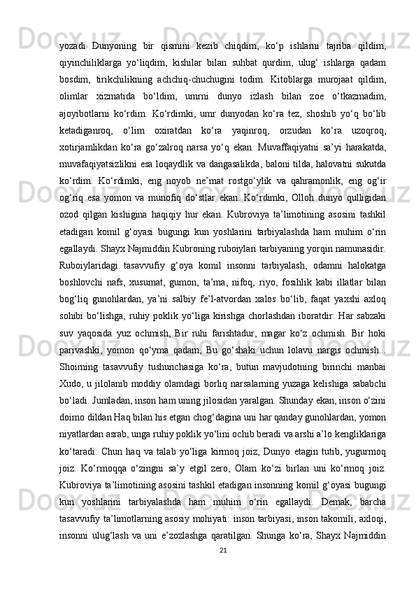 yozadi   Dunyoning   bir   qismini   kezib   chiqdim,   ko‘p   ishlarni   tajriba   qildim,
qiyinchiliklarga   yo‘liqdim,   kishilar   bilan   suhbat   qurdim,   ulug‘   ishlarga   qadam
bosdim,   tirikchilikning   achchiq-chuchugini   todim.   Kitoblarga   murojaat   qildim,
olimlar   xizmatida   bo‘ldim,   umrni   dunyo   izlash   bilan   zoe   o‘tkazmadim,
ajoyibotlarni   ko‘rdim.   Ko‘rdimki,   umr   dunyodan   ko‘ra   tez,   shoshib   yo‘q   bo‘lib
ketadiganroq,   o‘lim   oxiratdan   ko‘ra   yaqinroq,   orzudan   ko‘ra   uzoqroq,
xotirjamlikdan   ko‘ra   go‘zalroq   narsa   yo‘q   ekan.   Muvaffaqiyatni   sa’yi   harakatda,
muvafaqiyatsizlikni esa loqaydlik va dangasalikda, baloni tilda, halovatni sukutda
ko‘rdim.   Ko‘rdimki,   eng   noyob   ne’mat   rostgo‘ylik   va   qahramonlik,   eng   og‘ir
og‘riq   esa   yomon   va   munofiq   do‘stlar   ekan.   Ko‘rdimki,   Olloh   dunyo   qulligidan
ozod   qilgan   kishigina   haqiqiy   hur   ekan.   Kubroviya   ta’limotining   asosini   tashkil
etadigan   komil   g‘oyasi   bugungi   kun   yoshlarini   tarbiyalashda   ham   muhim   o‘rin
egallaydi. Shayx Najmiddin Kubroning ruboiylari tarbiyaning yorqin namunasidir.
Ruboiylaridagi   tasavvufiy   g‘oya   komil   insonni   tarbiyalash,   odamni   halokatga
boshlovchi   nafs,   xusumat,   gumon,   ta’ma,   nifoq,   riyo,   fosihlik   kabi   illatlar   bilan
bog‘liq   gunohlardan,   ya’ni   salbiy   fe’l-atvordan   xalos   bo‘lib,   faqat   yaxshi   axloq
sohibi  bo‘lishga,  ruhiy  poklik  yo‘liga  kirishga  chorlashdan   iboratdir:   Har   sabzaki
suv   yaqosida   yuz   ochmish,   Bir   ruhi   farishtadur,   magar   ko‘z   ochmish.   Bir   hoki
parivashki,   yomon   qo‘yma   qadam,   Bu   go‘shaki   uchun   lolavu   nargis   ochmish...
Shoirning   tasavvufiy   tushunchasiga   ko‘ra,   butun   mavjudotning   birinchi   manbai
Xudo, u jilolanib moddiy olamdagi  borliq narsalarning yuzaga kelishiga sababchi
bo‘ladi. Jumladan, inson ham uning jilosidan yaralgan. Shunday ekan, inson o‘zini
doimo dildan Haq bilan his etgan chog‘dagina uni har qanday gunohlardan, yomon
niyatlardan asrab, unga ruhiy poklik yo‘lini ochib beradi va arshi a’lo kengliklariga
ko‘taradi:   Chun   haq   va   talab   yo‘liga   kirmoq   joiz,   Dunyo   etagin   tutib,   yugurmoq
joiz.   Ko‘rmoqqa   o‘zingni   sa’y   etgil   zero,   Olam   ko‘zi   birlan   uni   ko‘rmoq   joiz.
Kubroviya ta’limotining asosini tashkil etadigan insonning komil g‘oyasi bugungi
kun   yoshlarini   tarbiyalashda   ham   muhim   o‘rin   egallaydi.   Demak,   barcha
tasavvufiy ta’limotlarning asosiy mohiyati: inson tarbiyasi, inson takomili, axloqi,
insonni   ulug‘lash   va   uni   e’zozlashga   qaratilgan.   Shunga   ko‘ra,   Shayx   Najmiddin
21