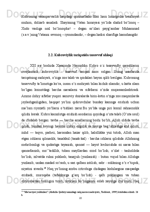 Kubroning   vatanparvarlik   haqidagi   qimmatbaho   fikri   ham   hozirgacha   benihoyat
muhim,   dolzarb   sanaladi.   Shayxning   Vatan   himoyasi   yo‘lida   shahid   bo‘lmoq   –
Xudo   vasliga   noil   bo‘lmoqdur!   –   degan   so‘zlari   payg‘ambar   Muhammad
(s.a.v.)ning Vatanni sevmoq – iymondandir, – degan hadisi sharifiga hamohangdir.
     
2.2. Kubroviylik tariqatida tasavvuf ahloqi
          XIII   asr   boshida   Xorazmda   Najmiddin   Kubro   o`z   tasavvufiy   qarashlarini
rivojlantirib,   kubroviylik   -   tasavvuf   tariqati   asos   solgan.   Uning   asarlarida
tariqatning mohiyati, o ziga xos talab va qoidalari bayon qilib berilgan. Kubroningʻ
tasavvufiy ta limotiga ko ra, inson o z mohiyati bilan kichik olamdir, u katta olam	
ʼ ʻ ʻ
bo lgan   koinotdagi   barcha   narsalarni   va   sifatlarni   o zida   mujassamlashtiradi.	
ʻ ʻ
Ammo ilohiy sifatlar yuqori samoviy doiralarda birin-ketin o ziga xos maqomlarda	
ʻ
joylashganligidan,   haqiqat   yo lini   qidiruvchilar   bunday   kamoga   erishish   uchun	
ʻ
ma lum   riyozatli   yo llarni   o tishlari   zarur.Bu   yo lda   unga   piri   komil   rahnamolik	
ʼ ʻ ʻ ʻ
qilishi kerak. Kubro kamolotga erishish asoslarini quyidagi o nta talab (O nta usul)	
ʻ ʻ
da ifodalab bergan:  tavba — barcha amallarning boshi  bo lib, Alloh oldida tavba	
ʻ
qilish,   bundan  keyingi   hayotni   ilohiy  ezgulik   va   xayrga  bag ishlashga   ahd  qilish;	
ʻ
zuhd   —   taqvo,   parhez,   haromdan   hazar   qilib,   halollikka   yuz   tutish,   Alloh   man
etgan  ishlarni  qilmaslik;   tanakkul  (tanak-kal)   -  barcha  ishlarni  qilishda  Allohning
mehribonligi   va   qudratiga   tayanish;   qanoat   —   hayot   kechirishda   oz   narsa   bilan
qanoatlanish,   mo tadillik,   tuban   mayllardan   ozod   bo lish;   o zlat   -   tanholikda	
ʻʼ ʻ ʻ
bo lish,   xilvatda   ruhni   poklash;   tanajjuh   (yuzlanish)   -   butun   vujud   bilan   Allohga	
ʻ
yuzlanib, undan madad so rash, u sari qalban intilish; sabr - solikning o z e tiqodi,	
ʻ ʻ ʼ
niyatini   sivashi. 10
  Haq  yo lining  azobu   iztirobiga  chidagan   kishilargina  maqsadga
ʻ
erishadi;   muroqaba   (tafakkurga   g arq   bo lish)   -   qalb   poklangani   va   tuban	
ʻ ʻ
ehtiroslardan   holiligini   tuyib,   xotirjam   bo linganini   eslab   xayolga   cho mish,   Haq	
ʻ ʻ
10
  “Ma naviyat yulduzlari”	
ʼ   (Abdulla Qodiriy nomidagi xalq merosi nashriyoti, Toshkent,   1999)   kitobidan olindi. 26 
b
22