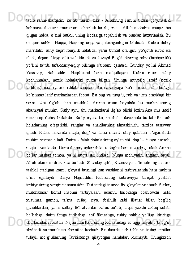 taolo   rahm-shafqatini   ko tib   turish;   zikr   -   Allohning   ismini   tildan   qo ymaslik,ʻ ʻ
kalimayu   duolarni   muntazam   takrorlab   turish;   rizo   -   Alloh   qudratini   chuqur   his
qilgan   holda,   o zini   butkul   uning   irodasiga   topshirish   va   bundan   huzurlanish.   Bu	
ʻ
maqom   solikni   Haqqa,   Haqning   unga   yaqinlashganligini   bildiradi.   Kubro   ilohiy
ma rifatni   sufiy   faqat   foniylik   holatida,   ya ni   butkul   o zligini   yo qotib   idrok   eta	
ʼ ʼ ʻ ʻ
oladi,   degan   fikrga   e tiroz   bildiradi   va   Juvayd   Bag dodiyning   sahv   (hushyorlik)	
ʼ ʻ
yo lini   to tib,   tafakkuriy-aqliy   bilimga   e tiborni   qaratadi.   Bunday   yo lni   Ahmad	
ʻ ʻ ʼ ʻ
Yassaviy,   Bahouddin   Naqshband   ham   ma qullagan.   Kubro   inson   ruhiy	
ʼ
kechinmalari,   nozik   holatlarini   puxta   bilgan.   Shunga   muvofiq   latoif   (nozik
ta blilik)   nazariyasini   ishlab   chiqqan.   Bu   nazariyaga   ko ra,   inson   ruhi   ko zga	
ʼ ʻ ʻ
ko rinmas   latif   markazlardan   iborat.  
ʻ Bu   ong   va   tuyg u,   ruh   va   jism   orasidagi   bir	ʻ
narsa.   Uni   ilg ab   olish   mushkul.   Ammo   inson   hayotida   bu   markazlarning	
ʻ
ahamiyati   muhim.   Sufiy   ayni   shu   markazlarni   ilg ab   olishi   lozim.Ana   shu   latoif	
ʻ
insonning   ilohiy   hislatidir.   Sufiy   riyozatlar,   mashqlar   davomida   bu   latoifni   turli
holatlarning   o zgarishi,   ranglar   va   shakllarning   almashinishi   tarzida   tasavvur	
ʻ
qiladi.   Kubro   nazarida   nuqta,   dog   va   doira   murid   ruhiy   qolatlari   o zgarishida	
ʻ ʻ
muhim   xizmat   qiladi.   Doira  -   falak   doiralarining  aylanishi,   dog   -   dunyo  timsoli,	
ʻ
nuqta - vaxdatdir. Doira doimiy aylanishda, u dog ni ham o z ichiga oladi.Ammo	
ʻ ʻ
bo lar   markaz   tomon,   ya ni   nuqta   sari   intiladi.   Nuqta   mohiyatini   anglash   orqali	
ʻ ʼ
Alloh   olamini   idrok   etsa   bo ladi.   Shunday   qilib,   Kubroviya   ta’limotining   asosini	
ʻ
tashkil   etadigan   komil   g‘oyasi   bugungi   kun   yoshlarini   tarbiyalashda   ham   muhim
o‘rin   egallaydi.   Shayx   Najmiddin   Kubroning   kubroviyya   tariqati   yoshlat
tarbiyasining yorqin namunasidir. Tariqatdagi tasavvufiy g‘oyalar va ibratli fikrlar,
mulohazalar   komil   insonni   tarbiyalash,   odamni   halokatga   boshlovchi   nafs,
xusumat,   gumon,   ta’ma,   nifoq,   riyo,   fosihlik   kabi   illatlar   bilan   bog‘liq
gunohlardan,   ya’ni   salbiy   fe’l-atvordan   xalos   bo‘lib,   faqat   yaxshi   axloq   sohibi
bo‘lishga,   doim   ilmga   intilishga,   sof   fikrlashga,   ruhiy   poklik   yo‘liga   kirishga
chorlashdan iboratdir. Najmiddin Kubroning Xorazmdagi so‘nggi hayoti o‘ta og‘ir,
shiddatli   va   murakkab   sharoitda   kechadi.   Bu   davrda   turli   ichki   va   tashqi   omillar
tufayli   mo‘g‘ullarning   Turkistonga   qilayotgan   hamlalari   kuchayib,   Chingizxon
23