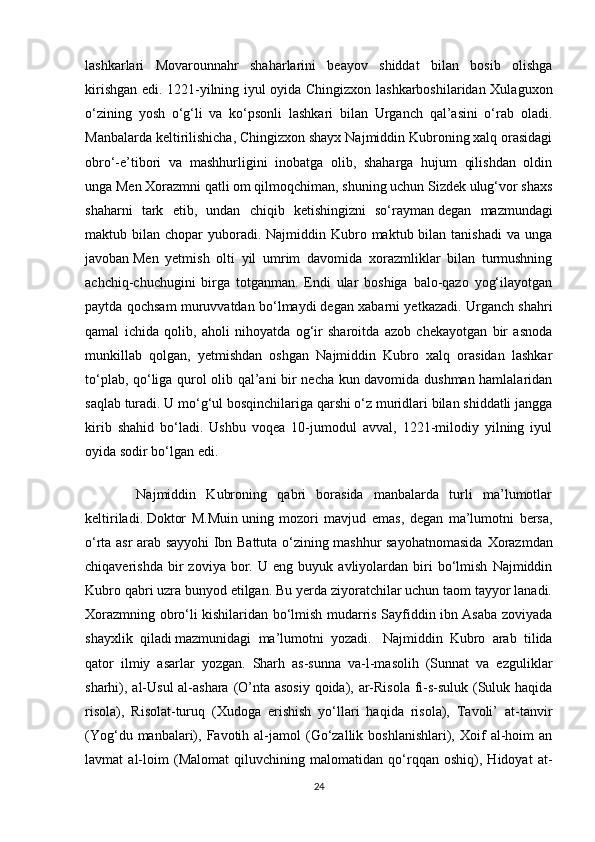 lashkarlari   Movarounnahr   shaharlarini   beayov   shiddat   bilan   bosib   olishga
kirishgan edi. 1221-yilning iyul oyida Chingizxon lashkarboshilaridan Xulaguxon
o‘zining   yosh   o‘g‘li   va   ko‘psonli   lashkari   bilan   Urganch   qal’asini   o‘rab   oladi.
Manbalarda keltirilishicha, Chingizxon shayx Najmiddin Kubroning xalq orasidagi
obro‘-e’tibori   va   mashhurligini   inobatga   olib,   shaharga   hujum   qilishdan   oldin
unga   Men Xorazmni qatli om qilmoqchiman, shuning uchun Sizdek ulug‘vor shaxs
shaharni   tark   etib,   undan   chiqib   ketishingizni   so‘rayman   degan   mazmundagi
maktub bilan  chopar  yuboradi. Najmiddin  Kubro  maktub bilan  tanishadi  va  unga
javoban   Men   yetmish   olti   yil   umrim   davomida   xorazmliklar   bilan   turmushning
achchiq-chuchugini   birga   totganman.   Endi   ular   boshiga   balo-qazo   yog‘ilayotgan
paytda qochsam muruvvatdan bo‘lmaydi   degan xabarni yetkazadi. Urganch shahri
qamal   ichida   qolib,   aholi   nihoyatda   og‘ir   sharoitda   azob   chekayotgan   bir   asnoda
munkillab   qolgan,   yetmishdan   oshgan   Najmiddin   Kubro   xalq   orasidan   lashkar
to‘plab, qo‘liga qurol olib qal’ani bir necha kun davomida dushman hamlalaridan
saqlab turadi. U mo‘g‘ul bosqinchilariga qarshi o‘z muridlari bilan shiddatli jangga
kirib   shahid   bo‘ladi.   Ushbu   voqea   10-jumodul   avval,   1221-milodiy   yilning   iyul
oyida sodir bo‘lgan edi.  
          Najmiddin   Kubroning   qabri   borasida   manbalarda   turli   ma’lumotlar
keltiriladi.   Doktor   M.Muin   uning   mozori   mavjud   emas,   degan   ma’lumotni   bersa,
o‘rta asr arab sayyohi Ibn Battuta o‘zining mashhur sayohatnomasida   Xorazmdan
chiqaverishda   bir   zoviya   bor.   U  eng   buyuk  avliyolardan   biri   bo‘lmish   Najmiddin
Kubro qabri uzra bunyod etilgan. Bu yerda ziyoratchilar uchun taom tayyor lanadi.
Xorazmning obro‘li kishilaridan bo‘lmish mudarris Sayfiddin ibn Asaba zoviyada
shayxlik   qiladi   mazmunidagi   ma’lumotni   yozadi.     Najmiddin   Kubro   arab   tilida
qator   ilmiy   asarlar   yozgan.   Sharh   as-sunna   va-l-masolih   (Sunnat   va   ezguliklar
sharhi), al-Usul  al-ashara (O’nta asosiy  qoida), ar-Risola  fi-s-suluk (Suluk haqida
risola),   Risolat-turuq   (Xudoga   erishish   yo‘llari   haqida   risola),   Tavoli’   at-tanvir
(Yog‘du  manbalari),  Favotih  al-jamol   (Go‘zallik  boshlanishlari),  Xoif   al-hoim  an
lavmat   al-loim   (Malomat   qiluvchining   malomatidan   qo‘rqqan   oshiq),   Hidoyat   at-
24