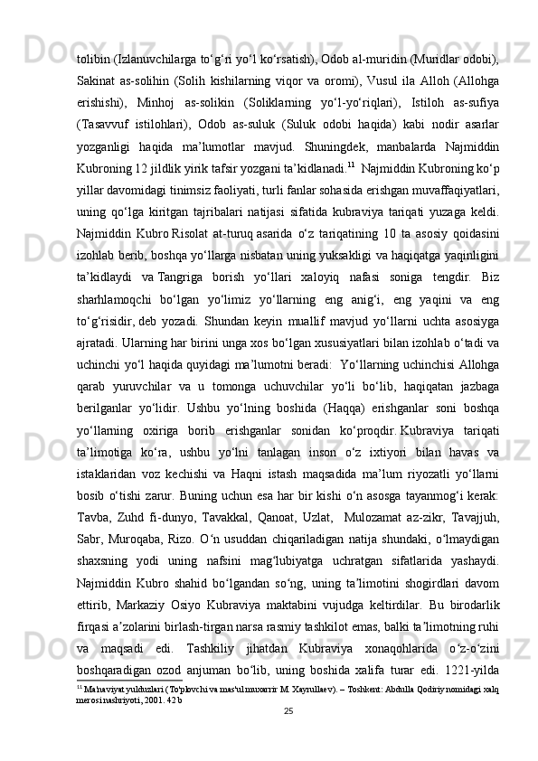tolibin (Izlanuvchilarga to‘g‘ri yo‘l ko‘rsatish), Odob al-muridin (Muridlar odobi),
Sakinat   as-solihin   (Solih   kishilarning   viqor   va   oromi),   Vusul   ila   Alloh   (Allohga
erishishi),   Minhoj   as-solikin   (Soliklarning   yo‘l-yo‘riqlari),   Istiloh   as-sufiya
(Tasavvuf   istilohlari),   Odob   as-suluk   (Suluk   odobi   haqida)   kabi   nodir   asarlar
yozganligi   haqida   ma’lumotlar   mavjud.   Shuningdek,   manbalarda   Najmiddin
Kubroning 12 jildlik yirik tafsir yozgani ta’kidlanadi. 11
   Najmiddin Kubroning ko‘p
yillar davomidagi tinimsiz faoliyati, turli fanlar sohasida erishgan muvaffaqiyatlari,
uning   qo‘lga   kiritgan   tajribalari   natijasi   sifatida   kubraviya   tariqati   yuzaga   keldi.
Najmiddin   Kubro   Risolat   at-turuq   asarida   o‘z   tariqatining   10   ta   asosiy   qoidasini
izohlab berib, boshqa yo‘llarga nisbatan uning yuksakligi va haqiqatga yaqinligini
ta’kidlaydi   va   Tangriga   borish   yo‘llari   xaloyiq   nafasi   soniga   tengdir.   Biz
sharhlamoqchi   bo‘lgan   yo‘limiz   yo‘llarning   eng   anig‘i,   eng   yaqini   va   eng
to‘g‘risidir,   deb   yozadi.   Shundan   keyin   muallif   mavjud   yo‘llarni   uchta   asosiyga
ajratadi. Ularning har birini unga xos bo‘lgan xususiyatlari bilan izohlab o‘tadi va
uchinchi yo‘l haqida quyidagi ma’lumotni beradi:     Yo‘llarning uchinchisi Allohga
qarab   yuruvchilar   va   u   tomonga   uchuvchilar   yo‘li   bo‘lib,   haqiqatan   jazbaga
berilganlar   yo‘lidir.   Ushbu   yo‘lning   boshida   (Haqqa)   erishganlar   soni   boshqa
yo‘llarning   oxiriga   borib   erishganlar   sonidan   ko‘proqdir.   Kubraviya   tariqati
ta’limotiga   ko‘ra,   ushbu   yo‘lni   tanlagan   inson   o‘z   ixtiyori   bilan   havas   va
istaklaridan   voz   kechishi   va   Haqni   istash   maqsadida   ma’lum   riyozatli   yo‘llarni
bosib   o‘tishi   zarur.  Buning   uchun   esa   har   bir   kishi   o‘n  asosga   tayanmog‘i   kerak:
Tavba,   Zuhd   fi-dunyo,   Tavakkal,   Qanoat,   Uzlat,     Mulozamat   az-zikr,   Tavajjuh,
Sabr,   Muroqaba,   Rizo.   O n   usuddan   chiqariladigan   natija   shundaki,   o lmaydiganʻ ʻ
shaxsning   yodi   uning   nafsini   mag lubiyatga   uchratgan   sifatlarida   yashaydi.	
ʻ
Najmiddin   Kubro   shahid   bo lgandan   so ng,   uning   ta limotini   shogirdlari   davom	
ʻ ʻ ʼ
ettirib,   Markaziy   Osiyo   Kubraviya   maktabini   vujudga   keltirdilar.   Bu   birodarlik
firqasi a zolarini birlash-tirgan narsa rasmiy tashkilot emas, balki ta limotning ruhi	
ʼ ʼ
va   maqsadi   edi.   Tashkiliy   jihatdan   Kubraviya   xonaqohlarida   o z-o zini	
ʻ ʻ
boshqaradigan   ozod   anjuman   bo lib,   uning   boshida   xalifa   turar   edi.   1221-yilda	
ʻ
11
  Ma'naviyat yulduzlari (To'plovchi va mas'ul muxarrir M. Xayrullaev). – Toshkent: Abdulla Qodiriy nomidagi xalq
merosi nashriyoti, 2001. 42 b
25