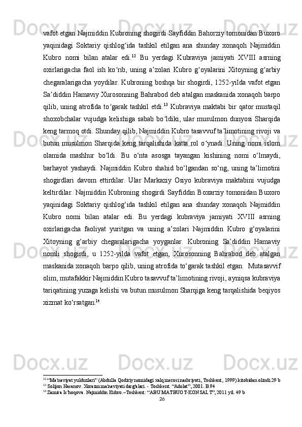 vafot etgan Najmiddin Kubroning shogirdi Sayfiddin Bahorziy tomonidan Buxoro
yaqinidagi   Soktariy   qishlog ida   tashkil   etilgan   ana   shunday   xonaqoh   Najmiddinʻ
Kubro   nomi   bilan   atalar   edi. 12
  Bu   yerdagi   Kubraviya   jamiyati   XVIII   asrning
oxirlarigacha   faol   ish   ko rib,   uning   a zolari   Kubro   g oyalarini   Xitoyning   g arbiy	
ʻ ʼ ʻ ʻ
chegaralarigacha yoydilar. Kubroning boshqa bir shogirdi, 1252-yilda vafot etgan
Sa diddin Hamaviy Xurosonning Bahrabod deb atalgan maskanida xonaqoh barpo	
ʼ
qilib, uning atrofida to garak tashkil  etdi.	
ʻ 13
  Kubraviya  maktabi  bir  qator  mustaqil
shoxobchalar   vujudga   kelishiga   sabab   bo ldiki,   ular   musulmon   dunyosi   Sharqida	
ʻ
keng tarmoq otdi. Shunday qilib, Najmiddin Kubro tasavvuf ta limotining rivoji va	
ʼ
butun  musulmon   Sharqida   keng   tarqalishida   katta  rol   o ynadi.  Uning   nomi   islom	
ʻ
olamida   mashhur   bo ldi.	
ʻ   Bu   o‘nta   asosga   tayangan   kishining   nomi   o‘lmaydi,
barhayot   yashaydi.   Najmiddin   Kubro   shahid   bo‘lgandan   so‘ng,   uning   ta’limotini
shogirdlari   davom   ettirdilar.   Ular   Markaziy   Osiyo   kubraviya   maktabini   vujudga
keltirdilar.  Najmiddin  Kubroning  shogirdi  Sayfiddin  Boxarziy  tomonidan  Buxoro
yaqinidagi   Soktariy   qishlog‘ida   tashkil   etilgan   ana   shunday   xonaqoh   Najmiddin
Kubro   nomi   bilan   atalar   edi.   Bu   yerdagi   kubraviya   jamiyati   XVIII   asrning
oxirlarigacha   faoliyat   yuritgan   va   uning   a’zolari   Najmiddin   Kubro   g‘oyalarini
Xitoyning   g‘arbiy   chegaralarigacha   yoyganlar.   Kubroning   Sa’diddin   Hamaviy
nomli   shogirdi,   u   1252-yilda   vafot   etgan,   Xurosonning   Bahrabod   deb   atalgan
maskanida xonaqoh barpo qilib, uning atrofida to‘garak tashkil etgan.    Mutasavvif
olim, mutafakkir Najmiddin Kubro tasavvuf ta’limotining rivoji, ayniqsa kubraviya
tariqatining yuzaga kelishi va butun musulmon Sharqiga keng tarqalishida beqiyos
xizmat ko‘rsatgan. 14
 
12
  “Ma naviyat yulduzlari”	
ʼ   (Abdulla Qodiriy nomidagi xalq merosi nashriyoti, Toshkent,   1999)   kitobidan olindi.29 b
13
  Solijon Hasanov. Xorazm ma'naviyati darg'alari. - Toshkent: “Adolat”, 2001. B.94
14
  Zamira Is’hoqova. Najmiddin Kubro.–Toshkent: “ABU MATBUOT-KONSALT”, 2011 yil. 49 b
26 
