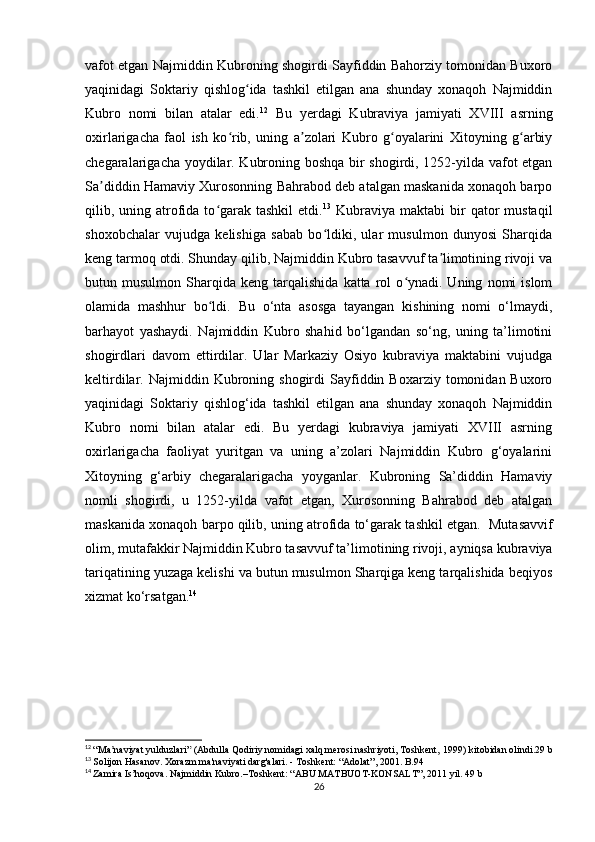 vafot etgan Najmiddin Kubroning shogirdi Sayfiddin Bahorziy tomonidan Buxoro
yaqinidagi   Soktariy   qishlog ida   tashkil   etilgan   ana   shunday   xonaqoh   Najmiddinʻ
Kubro   nomi   bilan   atalar   edi. 12
  Bu   yerdagi   Kubraviya   jamiyati   XVIII   asrning
oxirlarigacha   faol   ish   ko rib,   uning   a zolari   Kubro   g oyalarini   Xitoyning   g arbiy	
ʻ ʼ ʻ ʻ
chegaralarigacha yoydilar. Kubroning boshqa bir shogirdi, 1252-yilda vafot etgan
Sa diddin Hamaviy Xurosonning Bahrabod deb atalgan maskanida xonaqoh barpo	
ʼ
qilib, uning atrofida to garak tashkil  etdi.	
ʻ 13
  Kubraviya  maktabi  bir  qator  mustaqil
shoxobchalar   vujudga   kelishiga   sabab   bo ldiki,   ular   musulmon   dunyosi   Sharqida	
ʻ
keng tarmoq otdi. Shunday qilib, Najmiddin Kubro tasavvuf ta limotining rivoji va	
ʼ
butun  musulmon   Sharqida   keng   tarqalishida   katta  rol   o ynadi.  Uning   nomi   islom	
ʻ
olamida   mashhur   bo ldi.	
ʻ   Bu   o‘nta   asosga   tayangan   kishining   nomi   o‘lmaydi,
barhayot   yashaydi.   Najmiddin   Kubro   shahid   bo‘lgandan   so‘ng,   uning   ta’limotini
shogirdlari   davom   ettirdilar.   Ular   Markaziy   Osiyo   kubraviya   maktabini   vujudga
keltirdilar.  Najmiddin  Kubroning  shogirdi  Sayfiddin  Boxarziy  tomonidan  Buxoro
yaqinidagi   Soktariy   qishlog‘ida   tashkil   etilgan   ana   shunday   xonaqoh   Najmiddin
Kubro   nomi   bilan   atalar   edi.   Bu   yerdagi   kubraviya   jamiyati   XVIII   asrning
oxirlarigacha   faoliyat   yuritgan   va   uning   a’zolari   Najmiddin   Kubro   g‘oyalarini
Xitoyning   g‘arbiy   chegaralarigacha   yoyganlar.   Kubroning   Sa’diddin   Hamaviy
nomli   shogirdi,   u   1252-yilda   vafot   etgan,   Xurosonning   Bahrabod   deb   atalgan
maskanida xonaqoh barpo qilib, uning atrofida to‘garak tashkil etgan.    Mutasavvif
olim, mutafakkir Najmiddin Kubro tasavvuf ta’limotining rivoji, ayniqsa kubraviya
tariqatining yuzaga kelishi va butun musulmon Sharqiga keng tarqalishida beqiyos
xizmat ko‘rsatgan. 14
 
12
  “Ma naviyat yulduzlari”	
ʼ   (Abdulla Qodiriy nomidagi xalq merosi nashriyoti, Toshkent,   1999)   kitobidan olindi.29 b
13
  Solijon Hasanov. Xorazm ma'naviyati darg'alari. - Toshkent: “Adolat”, 2001. B.94
14
  Zamira Is’hoqova. Najmiddin Kubro.–Toshkent: “ABU MATBUOT-KONSALT”, 2011 yil. 49 b
26