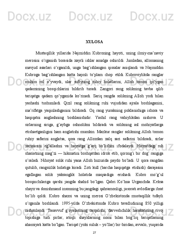 XULOSA
          Mustaqillik   yillarida   Najmiddin   Kubroning   hayoti,   uning   ilmiy-ma’naviy
merosini   o‘rganish   borasida   xayrli   ishlar   amalga   oshirildi.   Jumladan,   allomaning
mavjud   asarlari   o‘rganildi,   unga   bag‘ishlangan   qissalar   aniqlandi   va   Najmiddin
Kubroga   bag‘ishlangan   katta   hajmli   to‘plam   chop   etildi.   Kubroviylikda   ranglar
muhim   rol   o’yvaydi,   ular   sufiyning   ruhiy   holatlarini,   Alloh   tomon   qo’ygan
qadamining   bosqichlarini   bildirib   turadi.   Zangori   rang   solikning   tavba   qilib
tariqatga   qadam   qo’yganida   ko’rinadi.   Sariq   rangda   solikning   Alloh   yodi   bilan
yashashi   tushuniladi.   Qizil   rang   solikning   ruhi   vujudidan   ajrala   boshlaganini,
ma’rifatga   yaqinlashganini   bildiradi.   Oq   rang   yurakning   poklanishiga   ishora   va
haqiqatni   anglashning   boshlanishidir.   Yashil   rang   vahiylikdan   nishova.   U
sirlarning   siriga,   g’aybga   oshnolikni   bildiradi   va   solikning   asl   mohiyatlarga
etishaetganligini   ham   anglatishi   mumkin.   Mazkur   ranglar   solikning   Alloh   tomon
ruhiy   safarini   anglatsa,   qora   rang   Alloxdan   xalq   sari   safarini   bildiradi,   sirlar
xazinasini   eg’allashni   va   hayratga   g’arq   bo’lishini   ifodalaydi.   Hayratdagi   ruh
shariatning mag’zi   — hikmatini  boshqatdan   idrok  etib, qorong’i   bir   dog’   rangiga
o’raladi.   Nihoyat   solik   ruhi   yana   Alloh   huzurida   paydo   bo’ladi.   U   qora   rangdan
qutulib, rangsizlik  holatiga kiradi. Zoti  kull   (barcha  haqiqatga  etishish)   darajasini
egallagan   solik   yakranglik   holatida   maqsadiga   erishadi.   Kubro   mo’g’ul
bosqinchilariga   qarshi   jangda   shahid   bo’lgan.   Qabri   Ko’hna   Urganchda.   Keksa
shayx va donishmand insonning bu jangdagi qahramonligi, jasorati avlodlarga ibrat
bo’lib   qoldi.   Kubro   shaxsi   va   uning   merosi   O’zbekistonda   mustaqillik   tufayli
o’rganila   boshlandi.   1995-yilda   O’zbekistonda   Kubro   tavalludining   850   yilligi
nishonlandi.   T asavvuf   g’oyalarining   tarqalishi,   darveshchilik   harakatining   rivoj
topishiga   turli   pirlar,   atoqli   shayxlarning   nomi   bilan   bog’liq   tariqatlarning
ahamiyati katta bo’lgan. Tariqat (yoki suluk – yo’llar) bir-biridan, avvalo, yuqorida
27