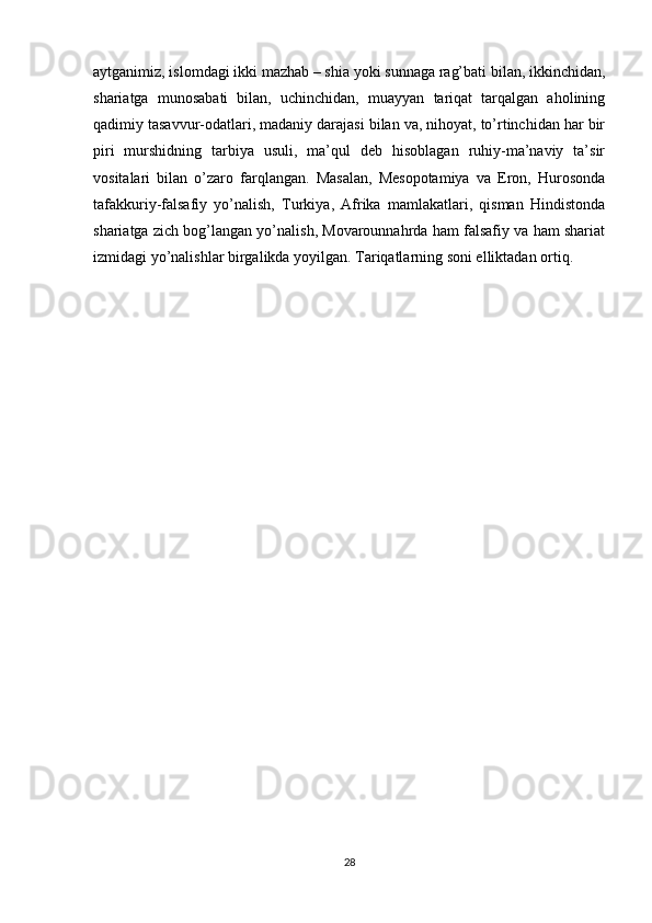 aytganimiz, islomdagi ikki mazhab – shia yoki sunnaga rag’bati bilan, ikkinchidan,
shariatga   munosabati   bilan,   uchinchidan,   muayyan   tariqat   tarqalgan   aholining
qadimiy tasavvur-odatlari, madaniy darajasi bilan va, nihoyat, to’rtinchidan har bir
piri   murshidning   tarbiya   usuli,   ma’qul   deb   hisoblagan   ruhiy-ma’naviy   ta’sir
vositalari   bilan   o’zaro   farqlangan.   Masalan,   Mesopotamiya   va   Eron,   Hurosonda
tafakkuriy-falsafiy   yo’nalish,   Turkiya,   Afrika   mamlakatlari,   qisman   Hindistonda
shariatga zich bog’langan yo’nalish, Movarounnahrda ham falsafiy va ham shariat
izmidagi yo’nalishlar birgalikda yoyilgan. Tariqatlarning soni elliktadan ortiq.
28 