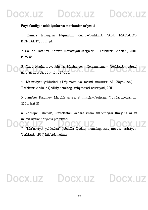 Foydalanilgan adabiyotlar va manbaalar ro’yxati:
1.   Zamira   Is’hoqova.   Najmiddin   Kubro.–Toshkent:   “ABU   MATBUOT-
KONSALT”, 2011 yil.
2.   Solijon   Hasanov.   Xorazm   ma'naviyati   darg'alari.   -   Toshkent:   “Adolat”,   2001.
B.65-66.
3.   Ozod   Masharipov,   Alisher   Masharipov.   Xorazmnoma.–   Toshkent:   “Istiqlol
nuri” nashriyoti, 2014. B. 227-236.
4.   Ma'naviyat   yulduzlari   (To'plovchi   va   mas'ul   muxarrir   M.   Xayrullaev).   –
Toshkent: Abdulla Qodiriy nomidagi xalq merosi nashriyoti, 2001.
5.   Jumaboy   Rahimov.   Mardlik   va   jasorat   timsoli.–Toshkent:   Yoshlar   mediaprint,
2021, B.6-35.
6.   Zohidjon   Islomov,   O‘zbekiston   xalqaro   islom   akademiyasi   Ilmiy   ishlar   va
innovasiyalar bo‘yicha prorektori
7.   “Ma naviyat   yulduzlari”ʼ   (Abdulla   Qodiriy   nomidagi   xalq   merosi   nashriyoti,
Toshkent,   1999)   kitobidan olindi.
29 