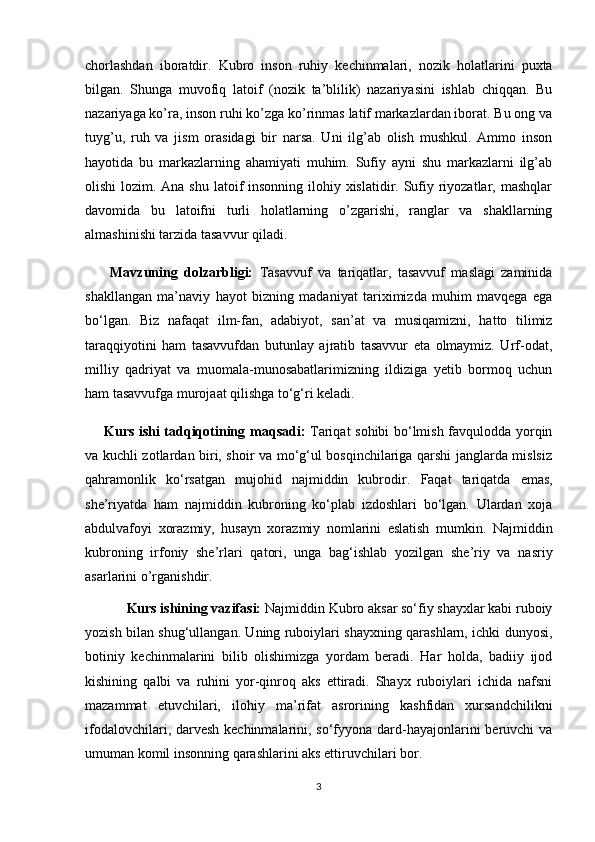 chorlashdan   iboratdir.   Kubro   inson   ruhiy   kechinmalari,   nozik   holatlarini   puxta
bilgan.   Shunga   muvofiq   latoif   (nozik   ta’blilik)   nazariyasini   ishlab   chiqqan.   Bu
nazariyaga ko’ra, inson ruhi ko’zga ko’rinmas latif markazlardan iborat. Bu ong va
tuyg’u,   ruh   va   jism   orasidagi   bir   narsa.   Uni   ilg’ab   olish   mushkul.   Ammo   inson
hayotida   bu   markazlarning   ahamiyati   muhim.   Sufiy   ayni   shu   markazlarni   ilg’ab
olishi  lozim. Ana shu latoif  insonning ilohiy xislatidir. Sufiy riyozatlar, mashqlar
davomida   bu   latoifni   turli   holatlarning   o’zgarishi,   ranglar   va   shakllarning
almashinishi tarzida tasavvur qiladi.
        Mavzuning   dolzarbligi:   Tasavvuf   va   tariqatlar,   tasavvuf   maslagi   zaminida
shakllangan   ma’naviy   hayot   bizning   madaniyat   tariximizda   muhim   mavqega   ega
bo‘lgan.   Biz   nafaqat   ilm-fan,   adabiyot,   san’at   va   musiqamizni,   hatto   tilimiz
taraqqiyotini   ham   tasavvufdan   butunlay   ajratib   tasavvur   eta   olmaymiz.   Urf-odat,
milliy   qadriyat   va   muomala-munosabatlarimizning   ildiziga   yetib   bormoq   uchun
ham tasavvufga murojaat qilishga to‘g‘ri keladi.
        Kurs ishi tadqiqotining   maqsadi:   Tariqat sohibi bo‘lmish favqulodda yorqin
va kuchli zotlardan biri, shoir va mo‘g‘ul bosqinchilariga qarshi janglarda mislsiz
qahramonlik   ko‘rsatgan   mujohid   najmiddin   kubrodir.   Faqat   tariqatda   emas,
she’riyatda   ham   najmiddin   kubroning   ko‘plab   izdoshlari   bo‘lgan.   Ulardan   xoja
abdulvafoyi   xorazmiy,   husayn   xorazmiy   nomlarini   eslatish   mumkin.   Najmiddin
kubroning   irfoniy   she’rlari   qatori,   unga   bag‘ishlab   yozilgan   she’riy   va   nasriy
asarlarini o’rganishdir.
    Kurs ishining vazifasi:  Najmiddin Kubro aksar sо‘fiy shayxlar kabi ruboiy
yozish bilan shug‘ullangan. Uning ruboiylari shayxning qarashlarn, ichki dunyosi,
botiniy   kechinmalarini   bilib   olishimizga   yordam   beradi.   Har   holda,   badiiy   ijod
kishining   qalbi   va   ruhini   yor-qinroq   aks   ettiradi.   Shayx   ruboiylari   ichida   nafsni
mazammat   etuvchilari,   ilohiy   ma’rifat   asrorining   kashfidan   xursandchilikni
ifodalovchilari, darvesh kechinmalarini, sо‘fyyona dard-hayajonlarini  beruvchi  va
umuman komil insonning qarashlarini aks ettiruvchilari bor. 
3