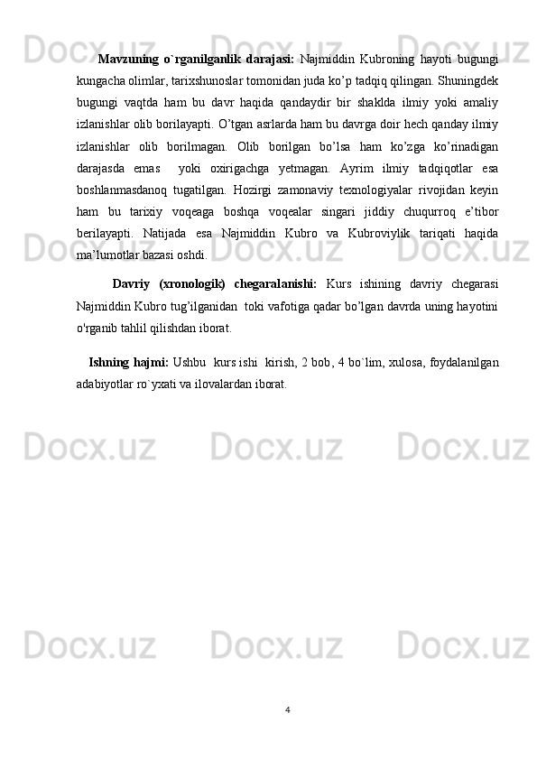 Mavzuning   o`rganilganlik   darajasi:   Najmiddin   Kubroning   hayoti   bugungi
kungacha olimlar, tarixshunoslar tomonidan juda ko’p tadqiq qilingan. Shuningdek
bugungi   vaqtda   ham   bu   davr   haqida   qandaydir   bir   shaklda   ilmiy   yoki   amaliy
izlanishlar olib borilayapti.  O’tgan asrlarda ham bu davrga doir hech qanday ilmiy
izlanishlar   olib   borilmagan.   Olib   borilgan   bo’lsa   ham   ko’zga   ko’rinadigan
darajasda   emas     yoki   oxirigachga   yetmagan.   Ayrim   ilmiy   tadqiqotlar   esa
boshlanmasdanoq   tugatilgan.   Hozirgi   zamonaviy   texnologiyalar   rivojidan   keyin
ham   bu   tarixiy   voqeaga   boshqa   voqealar   singari   jiddiy   chuqurroq   e’tibor
berilayapti.   Natijada   esa   Najmiddin   Kubro   va   Kubroviylik   tariqati   haqida
ma’lumotlar bazasi oshdi. 
        Davriy   (xronologik)   chegaral a nishi:   Kurs   ishining   davriy   chegarasi
Najmiddin Kubro tug’ilganidan  toki vafotiga qadar bo’lgan davrda uning hayotini
o'rganib tahlil qilishdan iborat.
      Ishning hajmi:   Ushbu   kurs ishi   kirish, 2 bob ,   4 bo`lim,   xulosa, foydalanilgan
adabiyotlar ro`yxat i va ilovalar dan iborat.
4