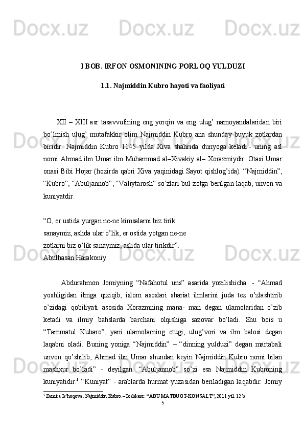 I BOB.  IRFON OSMONINING PORLOQ YULDUZI
1.1.  Najmiddin Kubro hayoti va faoliyati
          XII   –   XIII   asr   tasavvufining   eng   yorqin   va   eng   ulug’   namoyandalaridan   biri
bo’lmish   ulug’   mutafakkir   olim   Najmiddin   Kubro   ana   shunday   buyuk   zotlardan
biridir.   Najmiddin   Kubro   1145   yilda   Xiva   shahrida   dunyoga   keladi:-   uning   asl
nomi Ahmad ibn Umar ibn Muhammad al–Xivakiy al– Xorazmiydir. Otasi Umar
onasi Bibi Hojar (hozirda qabri Xiva yaqinidagi Sayot qishlog’ida). “Najmiddin”,
“Kubro”, “Abuljannob”, “Valiytarosh” so’zlari bul zotga berilgan laqab, unvon va
kuniyatdir.
“O, er ustida yurgan ne-ne kimsalarni biz tirik
sanaymiz, aslida ular o’lik, er ostida yotgan ne-ne
zotlarni biz o’lik sanaymiz, aslida ular tirikdir”.
Abulhasan Harakoniy
          Abdurahmon   Jomiyning   “Nafahotul   uns”   asarida   yozilishicha:   -   “Ahmad
yoshligidan   ilmga   qiziqib,   islom   asoslari   shariat   ilmlarini   juda   tez   o’zlashtirib
o’zidagi   qobiliyati   asosida   Xorazmning   mana-   man   degan   ulamolaridan   o’zib
ketadi   va   ilmiy   bahslarda   barchani   olqishiga   sazovar   bo’ladi.   Shu   bois   u
“Tammatul   Kubaro”,   yani   ulamolarning   etugi,   ulug’vori   va   ilm   balosi   degan
laqabni   oladi.   Buning   yoniga   “Najmiddin”   –   “dinning   yulduzi”   degan   martabali
unvon   qo’shilib,   Ahmad   ibn   Umar   shundan   keyin   Najmiddin   Kubro   nomi   bilan
mashxur   bo’ladi”   -   deyilgan.   “Abuljannob”   so’zi   esa   Najmiddin   Kubroning
kuniyatidir. 1
  “Kuniyat”   -   arablarda   hurmat   yuzasidan   beriladigan   laqabdir.   Jomiy
1
  Zamira Is’hoqova. Najmiddin Kubro.–Toshkent: “ABU MATBUOT-KONSALT”, 2011 yil. 12 b
5
