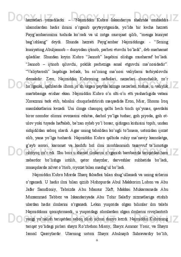 hazratlari   yozadilarki:   –   “Najmiddin   Kubro   Iskandariya   shahrida   muhaddis
ulamolardan   hadis   ilmini   o’rganib   qaytayotganida,   yo’lda   bir   kecha   hazrati
Payg’ambarimizni   tushida   ko’radi   va   ul   zotga   murojaat   qilib,   “menga   kuniyat
bag’ishlang”   deydi.   Shunda   hazrati   Payg’ambar   Najmiddinga:   -   “Sening
kuniyating Abuljannob – dunyodan ijtinob, parhez etuvchi bo’ladi”, deb marhamat
qiladilar.   Shundan   keyin   Kubro   “Jannob”   laqabini   olishga   musharraf   bo’ladi.
“Jannob   –   ijtinob   qiluvchi,   poklik   parheziga   amal   etguvchi   ma’nosidadir”.
“Valiytarosh”   laqabiga   kelsak,   bu   so’zning   ma’nosi   valiylarni   tarbiyalovchi
demakdir.   Zero,   Najmiddin   Kubroning   nafaslari,   nazarlari   shunchalik,   zo’r
bo’lganki,   qalblarida   ilhom   jo’sh   urgan   paytda   kimga   nazarlari   tushsa,   u   valiylik
martabasiga   erishar   ekan.   Najmiddin   Kubro   o’n   olti-o’n   etti   yasharligida   vatani
Xorazmni   tark   etib,   tahsilni   chuqurlashtirish   maqsadida   Eron,   Misr,   Shomu   Iroq
mamlakatlarini   kezadi.   Uni   ilmga   chanqoq   qalbi   hech   tinch   qo’ymas,   qaerdaki
biror   nomdor   olimni   ovozasini   eshitsa,   darhol   yo’lga   tushar,   goh   piyoda,   goh   ot-
ulov yoki tuyada haftalab, ba’zan oylab yo’l bosar, qidirgan kishisini topib, undan
sidqidildan   saboq   olardi.   Agar   uning   tahsildan   ko’ngli   to’lmasa,   ustozidan   ijozat
olib,   yana   yo’lga   tushardi.   Najmiddin   Kubro   qalbida   ruhiy   ma’naviy   kamolatga,
g’ayb   asrori,   karomat   va   kashfu   hol   ilmi   xisoblanmish   tasavvuf   ta’limotiga
ishtiyoq zo’r edi. Shu bois u shariat ilmlarini o’rganish barobarida tariqatdan ham
xabardor   bo’lishga   intilib,   qator   shayxlar,   darveshlar   suhbatida   bo’ladi,
xonaqolarda xilvat o’ltirib, riyozat bilan mashg’ul bo’ladi.
          Najmiddin Kubro Misrda Sharq falsafasi bilan shug’ullanadi va uning sirlarini
o’rganadi.   U   hadis   ilmi   bilan   qiziib   Nishopurda   Abul   Makkorim   Lubon   va   Abu
Jafar   Samdloniy,   Tabrizda   Abu   Mansur   Xaft,   Makkai   Mukarramada   Abu
Muxammad   Tabbex   va   Iskandariyada   Abu   Tohir   Salafiy   xizmatlariga   etishib
ulardan   hadis   ilmlarini   o’rganadi.   Lekin   yuqorida   olgan   bilimlar   ilm   talabi
Najmiddinni   qoniqtirmasdi,   u   yuqoridagi   olimlardan   olgan   ilmlarini   rivojlantirib
yangi   yo’nalish   tariqatdan  saboq  olish   uchun  dunyo  kezdi.  Najmiddin  Kubroning
tariqat   yo’lidagi   pirlari   shayx   Ro’zbehon   Misriy,  Shayx   Ammor   Yosir,   va  Shayx
Ismoil   Qasriylardir.   Ularning   ustozi   Shayx   Abulnajib   Suhravardiy   bo’lib,
6