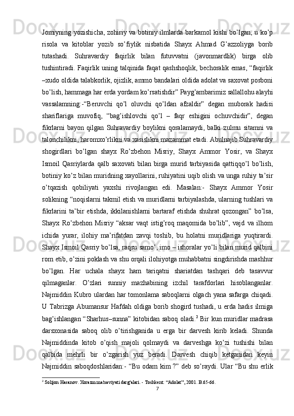 Jomiyning yozishicha, zohiriy va botiniy ilmlarda barkamol kishi bo’lgan, u ko’p
risola   va   kitoblar   yozib   so’fiylik   nisbatida   Shayx   Ahmad   G’azzoliyga   borib
tutashadi.   Suhravardiy   faqirlik   bilan   futuvvatni   (javonmardlik)   birga   olib
tushintiradi. Faqirlik uning talqinida faqat qashshoqlik, bechoralik emas, “faqirlik
–xudo oldida talabkorlik, ojizlik, ammo bandalari oldida adolat va saxovat posboni
bo’lish, hammaga har erda yordam ko’rsatishdir” Payg’ambarimiz sallallohu alayhi
vassalamning:-“Beruvchi   qo’l   oluvchi   qo’ldan   afzaldir”   degan   muborak   hadisi
shariflariga   muvofiq,   “bag’ishlovchi   qo’l   –   faqr   eshigini   ochuvchidir”,   degan
fikrlarni   bayon   qilgan   Suhravardiy   boylikni   qoralamaydi,   balki   zulmu   sitamni   va
talonchilikni, haromxo’rlikni va xasislikni mazammat etadi. Abulnajib Suhravardiy
shogirdlari   bo’lgan   shayx   Ro’zbehon   Misriy,   Shayx   Ammor   Yosir,   va   Shayx
Ismoil   Qasriylarda   qalb   saxovati   bilan   birga   murid   tarbiyasida   qattiqqo’l   bo’lish,
botiniy ko’z bilan muridning xayollarini, ruhiyatini uqib olish va unga ruhiy ta’sir
o’tqazish   qobiliyati   yaxshi   rivojlangan   edi.   Masalan:-   Shayx   Ammor   Yosir
solikning “noqislarni takmil etish va muridlarni tarbiyalashda, ularning tushlari va
fikrlarini   ta’bir   etishda,   ikkilanishlarni   bartaraf   etishda   shuhrat   qozongan”   bo’lsa,
Shayx   Ro’zbehon   Misriy   “aksar   vaqt   istig’roq   maqomida   bo’lib”,   vajd   va   ilhom
ichida   yurar,   ilohiy   ma’rifatdan   zavqi   toshib,   bu   holatni   muridlariga   yuqtirardi.
Shayx Ismoil Qasriy bo’lsa, raqsu samo’, imo – ishoralar yo’li bilan murid qalbini
rom etib, o’zini poklash va shu orqali ilohiyotga muhabbatni singdirishda mashhur
bo’lgan.   Har   uchala   shayx   ham   tariqatni   shariatdan   tashqari   deb   tasavvur
qilmaganlar.   O’zlari   sunniy   mazhabining   izchil   tarafdorlari   hisoblanganlar.
Najmiddin Kubro ulardan har tomonlama saboqlarni olgach yana safarga chiqadi.
U Tabrizga Abumansur  Hafdah  oldiga  borib shogird  tushadi,  u erda  hadis  ilmiga
bag’ishlangan “Sharhus–sunna” kitobidan saboq oladi. 2
  Bir kun muridlar madrasa
darsxonasida   saboq   olib   o’tirishganida   u   erga   bir   darvesh   kirib   keladi.   Shunda
Najmiddinda   kitob   o’qish   majoli   qolmaydi   va   darveshga   ko’zi   tushishi   bilan
qalbida   mehrli   bir   o’zgarish   yuz   beradi.   Darvesh   chiqib   ketganidan   keyin
Najmiddin saboqdoshlaridan:- “Bu odam kim ?” deb so’raydi.   Ular “Bu shu erlik
2
  Solijon Hasanov. Xorazm ma'naviyati darg'alari. - Toshkent: “Adolat”, 2001. B.65-66.
7