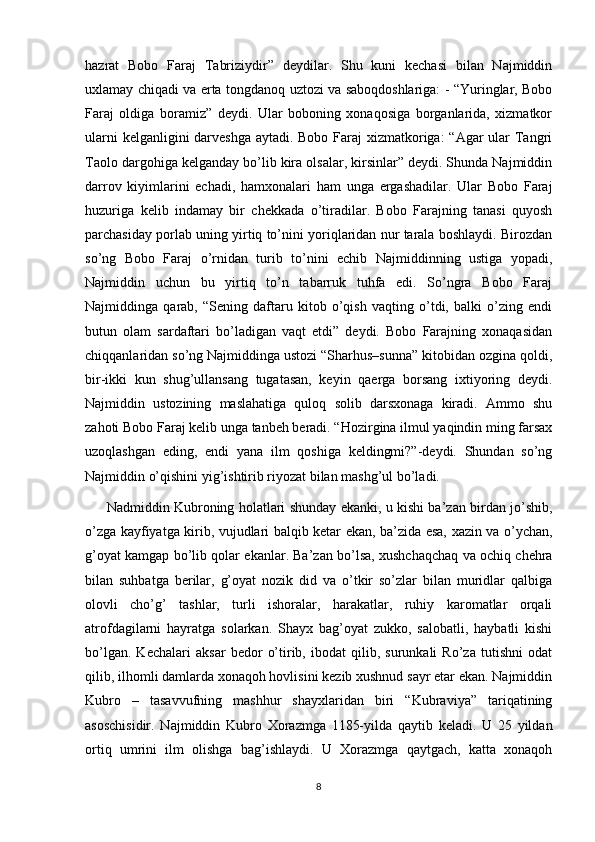 hazrat   Bobo   Faraj   Tabriziydir”   deydilar.   Shu   kuni   kechasi   bilan   Najmiddin
uxlamay chiqadi va erta tongdanoq uztozi va saboqdoshlariga: - “Yuringlar, Bobo
Faraj   oldiga   boramiz”   deydi.   Ular   boboning   xonaqosiga   borganlarida,   xizmatkor
ularni  kelganligini  darveshga aytadi. Bobo Faraj  xizmatkoriga: “Agar ular  Tangri
Taolo dargohiga kelganday bo’lib kira olsalar, kirsinlar” deydi. Shunda Najmiddin
darrov   kiyimlarini   echadi,   hamxonalari   ham   unga   ergashadilar.   Ular   Bobo   Faraj
huzuriga   kelib   indamay   bir   chekkada   o’tiradilar.   Bobo   Farajning   tanasi   quyosh
parchasiday porlab uning yirtiq to’nini yoriqlaridan nur tarala boshlaydi. Birozdan
so’ng   Bobo   Faraj   o’rnidan   turib   to’nini   echib   Najmiddinning   ustiga   yopadi,
Najmiddin   uchun   bu   yirtiq   to’n   tabarruk   tuhfa   edi.   So’ngra   Bobo   Faraj
Najmiddinga   qarab,   “Sening   daftaru   kitob   o’qish   vaqting   o’tdi,   balki   o’zing   endi
butun   olam   sardaftari   bo’ladigan   vaqt   etdi”   deydi.   Bobo   Farajning   xonaqasidan
chiqqanlaridan so’ng Najmiddinga ustozi “Sharhus–sunna” kitobidan ozgina qoldi,
bir-ikki   kun   shug’ullansang   tugatasan,   keyin   qaerga   borsang   ixtiyoring   deydi.
Najmiddin   ustozining   maslahatiga   quloq   solib   darsxonaga   kiradi.   Ammo   shu
zahoti Bobo Faraj kelib unga tanbeh beradi. “Hozirgina ilmul yaqindin ming farsax
uzoqlashgan   eding,   endi   yana   ilm   qoshiga   keldingmi?”-deydi.   Shundan   so’ng
Najmiddin o’qishini yig’ishtirib riyozat bilan mashg’ul bo’ladi.
         Nadmiddin Kubroning holatlari shunday ekanki, u kishi ba’zan birdan jo’shib,
o’zga kayfiyatga kirib, vujudlari balqib ketar ekan, ba’zida esa, xazin va o’ychan,
g’oyat kamgap bo’lib qolar ekanlar. Ba’zan bo’lsa, xushchaqchaq va ochiq chehra
bilan   suhbatga   berilar,   g’oyat   nozik   did   va   o’tkir   so’zlar   bilan   muridlar   qalbiga
olovli   cho’g’   tashlar,   turli   ishoralar,   harakatlar,   ruhiy   karomatlar   orqali
atrofdagilarni   hayratga   solarkan.   Shayx   bag’oyat   zukko,   salobatli,   haybatli   kishi
bo’lgan.   Kechalari   aksar   bedor   o’tirib,   ibodat   qilib,   surunkali   Ro’za   tutishni   odat
qilib, ilhomli damlarda xonaqoh hovlisini kezib xushnud sayr etar ekan. Najmiddin
Kubro   –   tasavvufning   mashhur   shayxlaridan   biri   “Kubraviya”   tariqatining
asoschisidir.   Najmiddin   Kubro   Xorazmga   1185-yilda   qaytib   keladi.   U   25   yildan
ortiq   umrini   ilm   olishga   bag’ishlaydi.   U   Xorazmga   qaytgach,   katta   xonaqoh
8