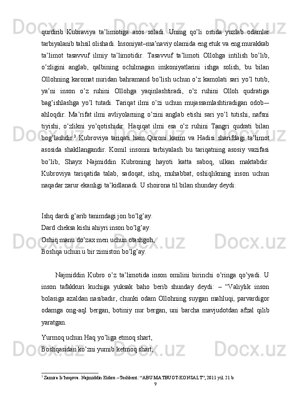 qurdirib   Kubraviya   ta’limotiga   asos   soladi.   Uning   qo’li   ostida   yuzlab   odamlar
tarbiyalanib tahsil olishadi. Insoniyat–ma’naviy olamida eng etuk va eng murakkab
ta’limot   tasavvuf   ilmiy   ta’limotidir.   Tasavvuf   ta’limoti   Ollohga   intilish   bo’lib,
o’zligini   anglab,   qalbining   ochilmagan   imkoniyatlarini   ishga   solish,   bu   bilan
Ollohning karomat  nuridan bahramand bo’lish uchun o’z kamolati sari  yo’l tutib,
ya’ni   inson   o’z   ruhini   Ollohga   yaqinlashtiradi,   o’z   ruhini   Olloh   qudratiga
bag’ishlashga   yo’l   tutadi.   Tariqat   ilmi   o’zi   uchun   mujassamlashtiradigan   odob-–
ahloqdir.   Ma’rifat   ilmi   avliyolarning   o’zini   anglab   etishi   sari   yo’l   tutishi,   nafsni
tiyishi,   o’zlikni   yo’qotishidir.   Haqiqat   ilmi   esa   o’z   ruhini   Tangri   qudrati   bilan
bog’lashdir. 3
  Kubroviya   tariqati   ham   Quroni   karim   va   Hadisi   sharifdagi   ta’limot
asosida   shakllangandir.   Komil   insonni   tarbiyalash   bu   tariqatning   asosiy   vazifasi
bo’lib,   Shayx   Najmiddin   Kubroning   hayoti   katta   saboq,   ulkan   maktabdir.
Kubroviya   tariqatida   talab,   sadoqat,   ishq,   muhabbat,   oshiqlikning   inson   uchun
naqadar zarur ekanligi ta’kidlanadi. U shoirona til bilan shunday deydi:
Ishq dardi g’arib tanimdagi jon bo’lg’ay.
Dard cheksa kishi ahiyri inson bo’lg’ay.
Oshiq manu do’zax men uchun otashgoh,
Boshqa uchun u bir zimiston bo’lg’ay.
          Najmiddin   Kubro   o’z   ta’limotida   inson   omilini   birinchi   o’ringa   qo’yadi.   U
inson   tafakkuri   kuchiga   yuksak   baho   berib   shunday   deydi:   –   “Valiylik   inson
bolasiga   azaldan   nasibadir,   chunki   odam   Ollohning   suygan   mahluqi,   parvardigor
odamga   ong-aql   bergan,   botiniy   nur   bergan,   uni   barcha   mavjudotdan   afzal   qilib
yaratgan.
Yurmoq uchun Haq yo’liga etmoq shart,
Boshqasidan ko’zni yumib ketmoq shart,
3
  Zamira Is’hoqova. Najmiddin Kubro.–Toshkent: “ABU MATBUOT-KONSALT”, 2011 yil. 21 b
9