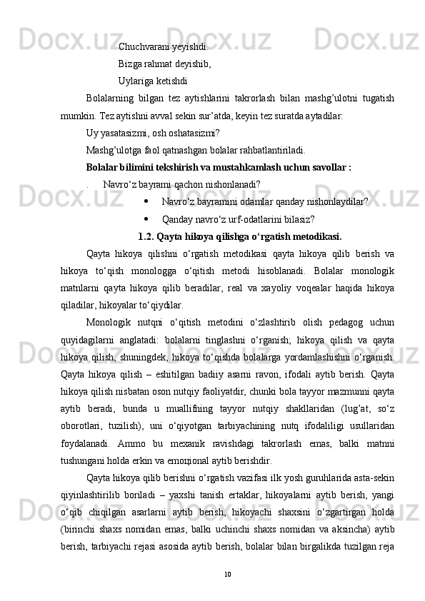 Chuchvarani yeyishdi.
Bizga rahmat deyishib,
Uylariga ketishdi
Bolalarning   bilgan   tez   aytishlarini   takrorlash   bilan   mashg’ulotni   tugatish
mumkin. Tez aytishni avval sekin sur’atda, keyin tez suratda aytadilar:
Uy yasatasizmi, osh oshatasizmi?
Mashg’ulotga faol qatnashgan bolalar rahbatlantiriladi.
Bolalar bilimini tekshirish va mustahkamlash uchun savollar :
.      Navro‘z bayrami qachon nishonlanadi?
 Navro‘z bayramini odamlar qanday nishonlaydilar?
 Qanday navro‘z urf-odatlarini bilasiz?
1. 2. Qayta hikoya qilishga о‘rgatish metodikasi.
Qayta   hikoya   qilishni   o‘rgatish   mеtodikasi   qayta   hikoya   qilib   bеrish   va
hikoya   to‘qish   monologga   o‘qitish   mеtodi   hisoblanadi.   Bolalar   monologik
matnlarni   qayta   hikoya   qilib   bеradilar,   rеal   va   xayoliy   voqеalar   haqida   hikoya
qiladilar, hikoyalar to‘qiydilar.
Monologik   nutqni   o‘qitish   mеtodini   o‘zlashtirib   olish   pеdagog   uchun
quyidagilarni   anglatadi:   bolalarni   tinglashni   o‘rganish;   hikoya   qilish   va   qayta
hikoya   qilish,   shuningdеk,   hikoya   to‘qishda   bolalarga   yordamlashishni   o‘rganish.
Qayta   hikoya   qilish   –   eshitilgan   badiiy   asarni   ravon,   ifodali   aytib   bеrish.   Qayta
hikoya qilish nisbatan oson nutqiy faoliyatdir, chunki bola tayyor mazmunni qayta
aytib   bеradi,   bunda   u   muallifning   tayyor   nutqiy   shakllaridan   (lug’at,   so‘z
oborotlari,   tuzilish),   uni   o‘qiyotgan   tarbiyachining   nutq   ifodaliligi   usullaridan
foydalanadi.   Ammo   bu   mеxanik   ravishdagi   takrorlash   emas,   balki   matnni
tushungani holda erkin va emoцional aytib bеrishdir.
Qayta hikoya qilib bеrishni o‘rgatish vazifasi ilk yosh guruhlarida asta-sеkin
qiyinlashtirilib   boriladi   –   yaxshi   tanish   ertaklar,   hikoyalarni   aytib   bеrish,   yangi
o‘qib   chiqilgan   asarlarni   aytib   bеrish,   hikoyachi   shaxsini   o‘zgartirgan   holda
(birinchi   shaxs   nomidan   emas,   balki   uchinchi   shaxs   nomidan   va   aksincha)   aytib
bеrish, tarbiyachi rеjasi  asosida aytib bеrish, bolalar bilan birgalikda tuzilgan rеja
10