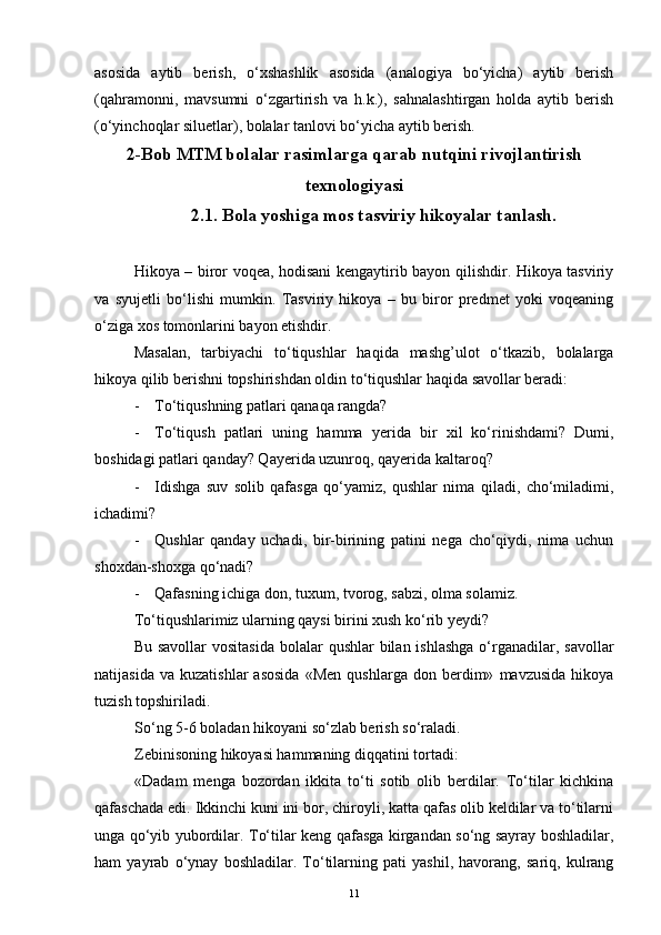 asosida   aytib   bеrish,   o‘xshashlik   asosida   (analogiya   bo‘yicha)   aytib   bеrish
(qahramonni,   mavsumni   o‘zgartirish   va   h.k.),   sahnalashtirgan   holda   aytib   bеrish
(o‘yinchoqlar siluetlar), bolalar tanlovi bo‘yicha aytib bеrish.
2-Bob MTM bolalar rasimlarga qarab nutqini rivojlantirish
texnologiyasi
2.1. Bola yoshiga mos tasviriy hikoyalar tanlash.
Hikoya – biror voqea, hodisani kengaytirib bayon qilishdir. Hikoya tasviriy
va   syujetli   bo‘lishi   mumkin.   Tasviriy   hikoya   –   bu   biror   predmet   yoki   voqeaning
o‘ziga xos tomonlarini bayon etishdir.
Masalan,   tarbiyachi   to‘tiqushlar   haqida   mashg’ulot   o‘tkazib,   bolalarga
hikoya qilib berishni topshirishdan oldin to‘tiqushlar haqida savollar beradi: 
- To‘tiqushning patlari qanaqa rangda?
- To‘tiqush   patlari   uning   hamma   y е rida   bir   xil   ko‘rinishdami?   Dumi,
boshidagi patlari qanday? Qayerida uzunroq, qayerida kaltaroq?
- Idishga   suv   solib   qafasga   qo‘yamiz,   qushlar   nima   qiladi,   cho‘miladimi,
ichadimi?
- Qushlar   qanday   uchadi,   bir-birining   patini   nega   cho‘qiydi,   nima   uchun
shoxdan-shoxga qo‘nadi?
- Qafasning ichiga don, tuxum, tvorog, sabzi, olma solamiz.
To‘tiqushlarimiz ularning qaysi birini xush ko‘rib yeydi?
Bu savollar  vositasida  bolalar  qushlar  bilan ishlashga  o‘rganadilar, savollar
natijasida   va   kuzatishlar   asosida   «Men   qushlarga   don   berdim»   mavzusida   hikoya
tuzish topshiriladi.
So‘ng 5-6 boladan hikoyani so‘zlab berish so‘raladi.
Zebinisoning hikoyasi hammaning diqqatini tortadi:
«Dadam   menga   bozordan   ikkita   to‘ti   sotib   olib   berdilar.   To‘tilar   kichkina
qafaschada edi. Ikkinchi kuni ini bor, chiroyli, katta qafas olib keldilar va to‘tilarni
unga qo‘yib yubordilar. To‘tilar keng qafasga kirgandan so‘ng sayray boshladilar,
ham   yayrab   o‘ynay   boshladilar.   To‘tilarning   pati   yashil,   havorang,   sariq,   kulrang
11