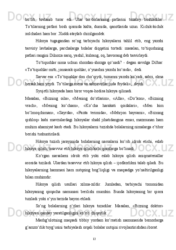 bo‘lib,   tovlanib   turar   edi.   Ular   bir-birlarining   patlarini   tozalay   boshladilar.
To‘tilarning   patlari   bosh   qismida   kalta,   dumida,   qanotlarida   uzun.   Kichik-kichik
xolchalari ham bor. Xuddi ataylab chizilgandek.
Hikoya   tugagandan   so‘ng   tarbiyachi   hikoyalarni   tahlil   etib,   eng   yaxshi
tasviriy   lavhalarga,   parchalarga   bolalar   diqqatini   tortadi:   masalan,   to‘tiqushning
patlari rangini Dilnoza sariq, yashil, kulrang, oq, havorang deb tasvirlaydi.
To‘tiqushlar  nima  uchun  shoxdan-shoxga  qo‘nadi? -  degan  savolga  Dilbar:
«To‘tiqushlar mitti, jonsarak qushlar, o‘ynashni yaxshi ko‘radi»,  dedi.
Sarvar esa: «To‘tiqushlar don cho‘qiydi, tuxumni yaxshi ko‘radi, sabzi, olma
bersak ham yеydi. To‘tilarga meva va sabzavotlar juda foydali»,  deydi.
Syujetli hikoyada ham biror voqea-hodisa hikoya qilinadi.
Masalan,   «Bizning   oila»,   «Mening   do‘stlarim»,   «Alla»,   «Do‘kon»,   «Bizning
vrach»,   «Mening   ko‘cham»,   «Ko‘cha   harakati   qoidalari»,   «Men   kim
bo‘lmoqchiman»,   «Sayrda»,   «Paxta   terimida»,   «Mehrjon   bayrami»,   «Bizning
qishloq»   kabi   mavzulardagi   hikoyalar   shakl   jihatidangina   emas,   mazmunan   ham
muhim ahamiyat kasb etadi. Bu hikoyalarni tuzishda bolalarning nimalarga e’tibor
berishi tushuntiriladi.
Hikoya   tuzish   jarayonida   bolalarning   narsalarni   ko‘rib   idrok   etishi,   eslab
hikoya qilish, tasavvur etib hikoya qilish kabi qismlarga bo‘linadi.
Ko‘rgan   narsalarni   idrok   etib   yoki   eslab   hikoya   qilish   aniqmateriallar
asosida tuziladi. Ulardan tasavvur etib hikoya qilish – ijodkorlikni talab qiladi. Bu
hikoyalarning   hammasi   ham   nutqning   bog’liqligi   va   maqsadga   yo‘naltirilganligi
bilan muhimdir.
Hikoya   qilish   usullari   xilma-xildir.   Jumladan,   tarbiyachi   tomonidan
hikoyaning   qisqacha   namunasi   berilishi   mumkin.   Bunda   hikoyaning   bir   qismi
tuziladi yoki o‘yin tarzida bayon etiladi.
So‘ng   bolalarning   o‘zlari   hikoya   tuzadilar.   Masalan,   «Bizning   doktor»
hikoyasi qanday yaratilganligini ko‘rib chiqaylik.
Mashg’ulotning   maqsadi   tibbiy   yordam   ko‘rsatish   namunasida   bemorlarga
g’amxo‘rlik tuyg’usini tarbiyalash orqali bolalar nutqini rivojlantirishdan iborat. 
12